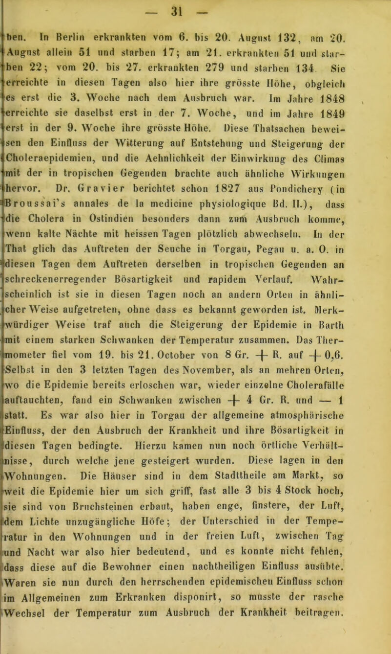 ben. In Berlin erkrankten vom 6. bis 20. Aug'iist 132, am ‘20. Augnsl allein 51 iind slarben 17; am 21. erkrankten 51 und slar- ben 22; vom 20. bis 27. erkrankten 279 und starhen 134 Sie erreichte in diesen Tagen also hier ihre grosste Holie, obgleicli es erst die 3. Woche nach dem Ansbruch war. Ini Jahre 1848 erreichte sie daseibst erst in der 7. Woche, un im Jahre 1849 erst in der 9. Woche ihre grosste Hohe. Diese Thatsachen bewei- sen den Einfliiss der Witterung auf Entstehnng und Steigerung der Choleraepidemien, und die Aehniichkeit der Einwirkung des Climas mit der in tropischen Gegenden brachte aiich ahniiche Wirkiiugen hervor. Dr. Gravi er berichtet schon 1827 aus Pondichery (in Broussai’s annales de la medicine physiologique Bd. II.), dass die Cholera in Ostindien besonders dann znm .\usbruch komme, wenn kalte Nachte mit heissen Tagen plbtzlich abwechsein. In der That glich das Auftreten der Seuche in Torgau, Pegau u. a. 0. in diesen Tagen dem Auftreten derselben in tropischen Gegenden an schreckenerregender Bosarligkeit und rapidem Vcrlauf. Wahr- schciniich ist sie in diesen Tagen noch an andern Orten in iihnli- cher Weise aufgetreten, ohne dass es bekannt geworden ist. Merk- wiirdiger Weise traf atich die Steigerung der Epidemie in Barth mit einem starken Sclnvanken der Temperatur zusammen. Das Tlier- mometer fiel vom 19. bis 21. October von 8 Gr. + R. auf -j- 0,6. Seibst in den 3 letzten Tagen des November, ais an mehren Orten, wo die Epidemie bereits erioschen war, wieder einzalne Cholerafalle auftauchten, fand ein Schwanken zwischen 4 Gr. R. und — 1 stati. Es war also hier in Torgau der allgemeine alniospharische Einfluss, der den Ausbruch der Krankheit und ihre Bosarligkeit in diesen Tagen bedingte. Ilierzu kamcn nun noch brtiiche Verhiilt- misse, diirch welche jene gesteigert wurden. Diese lagen in den Wohnungen. Die Hauser sind in dem Stadttheile am Markl, so weit die Epidemie hier um sich griff, fast alie 3 bis 4 Stock hoch, sie sind von Briichsteinen erbaut, haben enge, finstere, der Luff, dem Lichte iinzugangliche Ilofe; der Unterschied in der Tempe- ratur in den Wohnungen und in der freien Luft, zwischen Tag und Nachl war also hier bedeutend, und es konnte nicht fehien, [dass diese auf die Bewohner einen nachtheiligen Einfluss ausiihfe. iWaren sie nun durch den herrschenden epidemischeii Einfluss schon |im Allgemeinen zum Erkranken disponirt, so musste der rasche IWechsel der Temperatur zum Ausbruch der Krankheit beitragen.