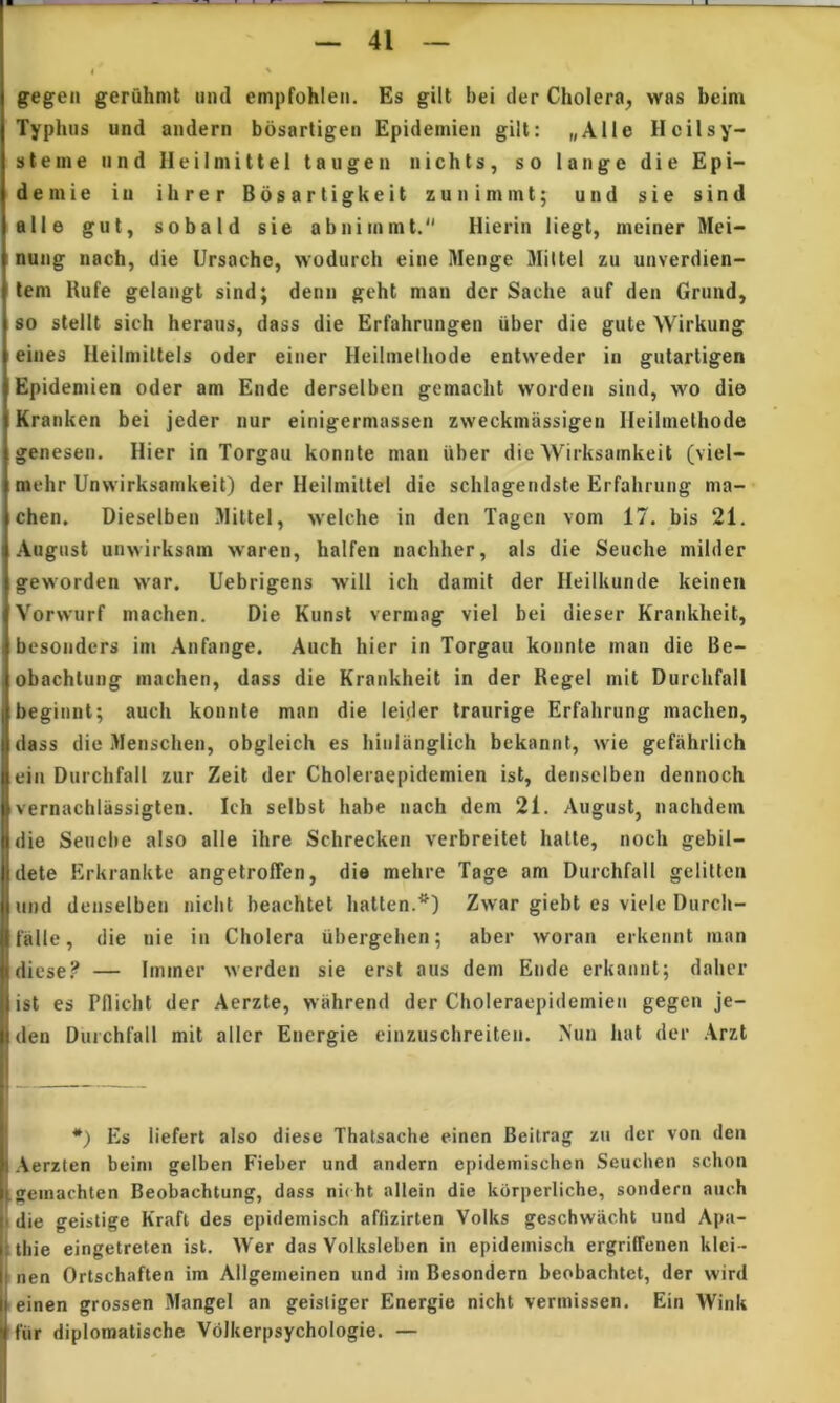 i ' gegen geruhmt iiml empfohieii. Es gilt bei cler Cholera^ was beim Typhus und andern bosartigen Epidemieii gilt: „Alle HcilSy- stem e 11 nd Heilmittel taugen iiichts, so lange die Epi- deinie iu ihrer Bosartigkeit zuiiimmt; und sie sind alie gut, sobald sie abnimmt. Hierin liegt, meiner Mei- nung nach, die Ursache, wodurch eiiie Menge Miltel zu uuverdien- lem Rufe gelangt sind; denn geht man der Sache auf den Grund, 80 stellt sich heraus, dass die Erfahrungen uber die gute Wirkung eines Heilmittels oder einer Hcilmeihode entweder in gutartigen Epideniien oder am Ende derselben gcmacht worden sind, wo die Kranken bei jeder nur einigermassen zweckmassigen Ileilinethode genesen. Hier in Torgau konnte man iiber die Wirksamkeit (viel- mehr Unwirksamkeit) der Heilmittel die schlagendste Erfahnuig ma- chen. Dieselben Mittel, welche in den Tagen vom 17. bis 21. : August unwirksam waren, halfen nachher, ais die Seuche milder geworden war. Uebrigens will ich damit der Ileilkunde keineit I Vorwurf machen. Die Kunst vermag viel bei dieser Krankheit, ! besonders im Anfaiige. Auch hier in Torgau konnte man die Be- obachtung machen, dass die Krankheit in der RegeI mit DurchfalI I beginnt; auch konnte man die leider traurige Erfahrung machen, I dass diu Menschen, obgleich es hinianglich bekannt, wie gefahrlich ein Dnrchfall zur Zeit der Choleraepidemien ist, densclben dennoch vernachlassigten. Ich selbst habe nach dem 21. August, nachdem die Senebe also alie ihre Schrecken verbreitet halte, noch gebil- dete Erkrankte angetroffen, die mehre Tage am DurchfalI gelitlcn liind denselben nicht beachtet hatten.*) Zwar giebt es viele Durch- j falle, die nie in Cholera iibergehen; aber woran erkennt man idiese? — Immer werden sie erst aus dem Ende erkannt; daher i ist es Pdicbt der Aerzte, wiihrend der Choleraepidemien gegen je- liden Dnrchfall mit allcr Energie einzuschreiten. Nun hat der Arzt I *) Es liefert also diese Thatsache einen Beitrag zu der von den I Aerzten beim gelben Fieber und andern epidemisclien Seuclien schon I gemachten Beobachtung, dass nicht allein die kdrperliche, sondern auch I die geistige Kraft des epidemisch affizirten Volks geschwiicht und Apa- [; tbie eingetreten ist. Wer das Volksleben in epidemisch ergriffenen klei- l! nen Ortschaflen im Allgemeinen und im Besondern beobachtet, der wird li einen grossen 3IangeI an geistiger Energie nicht vermissen. Ein Wink fiir diplomatische Volkerpsychologie. —