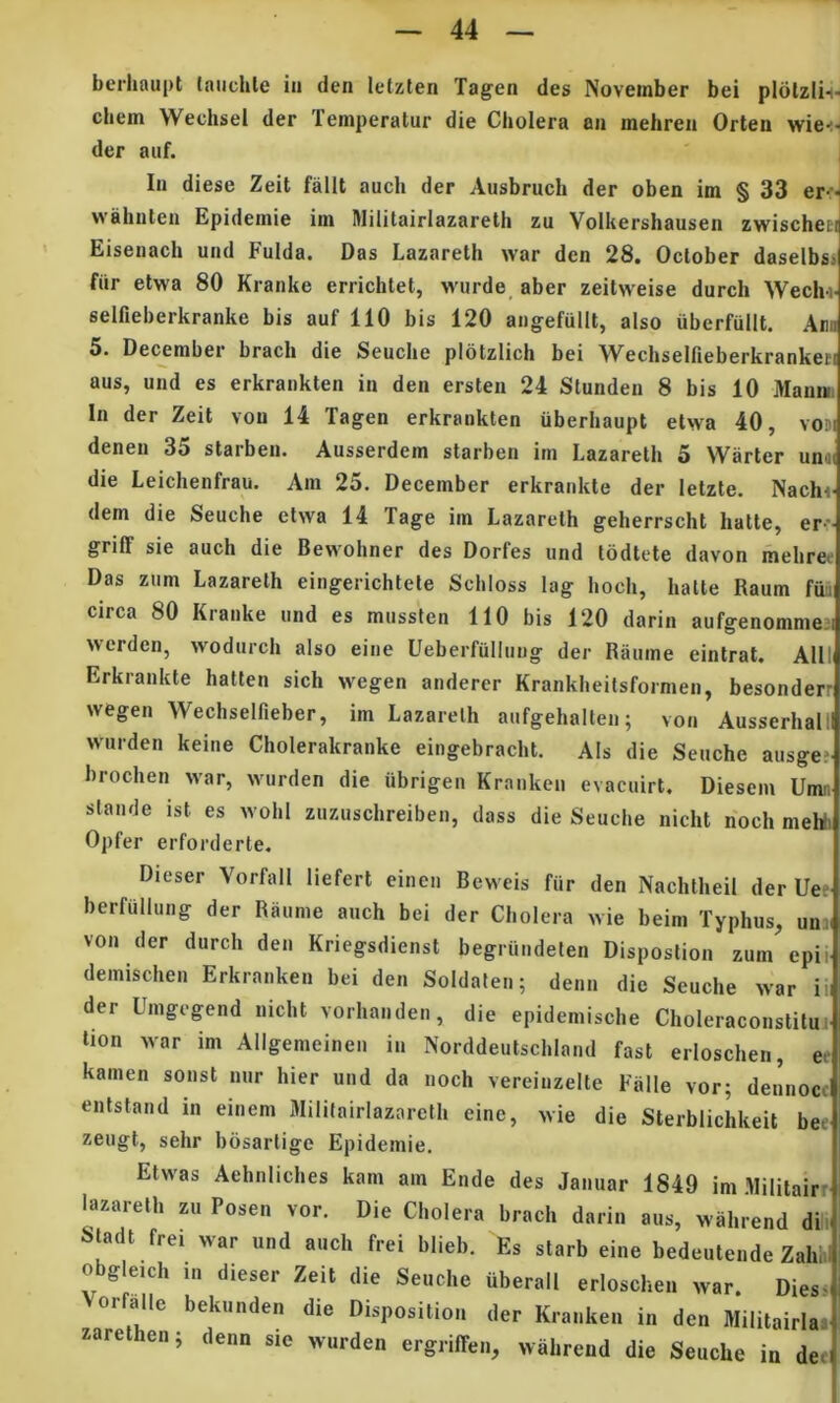 bcriiaupt (niichle iii den letzten Tagen des November bei pldlzli-i ehem Wechsel der Temperatur die Cholera an mehren Orlen wie-: der auf. In diese Zeit falit auch der Ausbruch der oben im § 33 er-- wahnten Epidemie im Militairlazareth zu Volkershausen zwischei Eisenach und Fulda. Das Lazareth war den 28. October daselbs> fiir etwa 80 Kranke errichtet, wurde, aber zeitweise durch Wech-j selfieberkranke bis auf 110 bis 120 angefullt, also uberfullt. Am 5. December brach die Seuche plotzlich bei Wechselfieberkrankeii aus, und es erkrankten in den ersten 24 Stunden 8 bis 10 Mani» In der Zeit vou 14 Tagen erkrankten uberhaupt etwa 40, voM deneii 35 starben. Ausserdem starben im Lazareth 5 Warter unai die Leichenfrau. Am 25. December erkrankte der letzte. Naclu dem die Seuche ctwa 14 Tage im Lazareth geherrscht hatte, er- griff sie auch die Bewohner des Dorfes und todtete davon mehree Das zum Lazareth eingerichtete Schloss lag hoch, hatte Raum fun circa 80 Kranke und es mussten 110 bis 120 darin aufgenommen werden, wodurch also eine Ueberfiillung der Raume eintrat. Alll Erkrankte halten sich wegen anderer Krankheilsformen, besonderr wegen Wechselfieber, im Lazareth aufgehalten; von Ausserhali wiirden keine Cholerakranke eingebracht. Ais die Seuche ausge; hrochen war, wurden die iibrigen Kranken evacuirt, Diesem Umn stande ist es wohi zuzuschreiben, dass die Seuche nicht noch meW Opfer erforderte. Dieser Vorfall liefert einen Beweis fiir den Nachtheil der Ue.' berfiiUiing der Raume auch bei der Cholera wie beim Typhus, uni( von der durch den Kriegsdienst begriindeten Disposlion zum epii deinischen Erkranken bei den Soldaten; denn die Seuche war iii der Umgegend nicht vorhanden, die epidemische Choleraconstitu. lion war im Allgemeineii in Norddeutschland fast erioschen, ee kamen sonst nur hier und da noch vereinzelte Falle vor; dennocc entstand in einem Militairlazareth eine, wie die Sterblichkeit bec zeugt, sehr bosartige Epidemie. Etwas Aehniiches kam am Ende des Jaiiuar 1849 im Militairr lazii^reth zu Posen vor. Die Cholera brach darin aus, wahrend dii^ la t frei war und auch frei blieb. Es starb eine bedeutende Zahhl obgleich in dieser Zeit die Seuche uberall erioschen war. Diess Vorfalle beknnden die Dispositio., der K.-a..ken in den Militairla^ zarethen; denn s.e wurden ergiiffe.,, wahrend die Seuche in deei