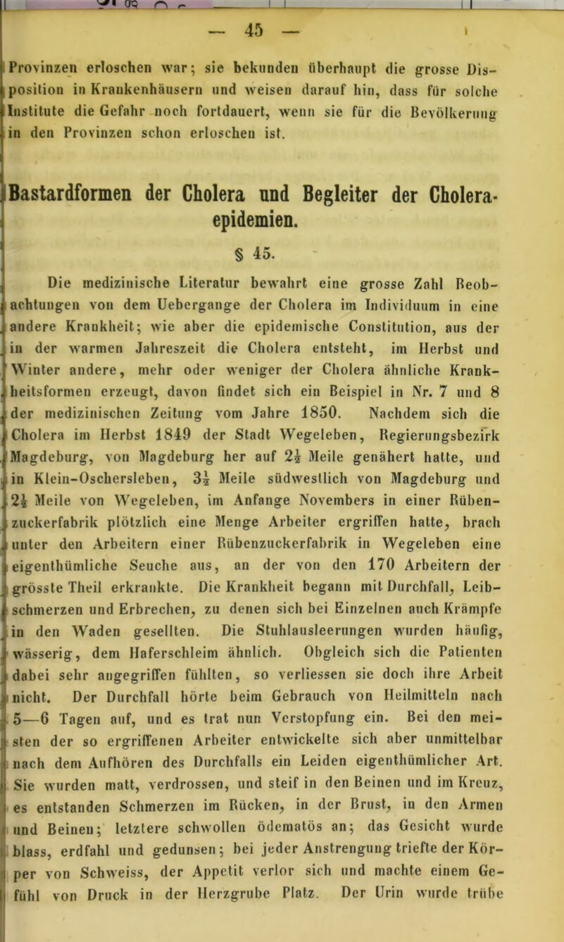 1 '2' TO r\ I I U — 45 — 1 Provinzeji erloschen war; sie bekunden (iberhaiipt die grosse Dis- position in Kraukenhausern und weisen darauf hin, dass fur solclie Institute die Gefahr nocli forldauert, wenii sie fiir die Bevolkening in den Provinzen schon erloschen ist. Bastardformen der Cholera nnd Begleiter der Gholera- epidemien. § 45. Die medizinische Literatur bewahrt eine grosse ZahI Beob- achtungen von dem Uehergange der Cholera im Individuum in eine andere Krankheit; wie aber die epidemische Constitution, aus der in der warmen Jahreszeit die Cholera entsteht, im Herbst und Winter andere, mehr oder weniger der Cholera ahnliche Krank- heitsformen erzeugt, davon findet sich ein Beispiel in Nr. 7 uiid 8 der medizinischen Zeitung vom Jahre 1850. Nachdem sich die Cholera im Ilerbst 1849 der Stadt Wegeleben, Hegierungsbezrrk Magdeburg, von IHagdeburg her auf 2^ Meile genahert halte, und in Klein-Oschersleben, Meile siidwesllich von Magdeburg und 2i Meile von Wegeleben, im Anfange Novembers in einer Riiben- . zuckerfabrik plotzlich eine Menge Arbeiter ergrilTen hatte, brach linter den Arbeitern einer Riibenzuckerfahrik in Wegeleben eine I eigenthumliche Seuche aus, an der von den 170 Arbeitern der grosste Theil erkrankte. Die Krankheit begann mit Diirchfall, Leib- schmerzen und Erbrechen, zu denen sich bei Einzelnen atich Krampfe in den Waden gesellten. Die Stuhlausleerungen w'iirden haiifig, wasserig, dem Haferschleim ahnlich. Obgleich sich die Patienten idabei sehr angegrilTen fuhlten, so verliessen sie doch ihre Arbeit inicht. Der Durchfall horte beim Gebrauch von Ileilmitteln nach ,5—6 Tagen auf, und es Irat nun Vcrstopfung ein. Bei den mei- sten der so ergriffenen Arbeiter entwickelte sich aber unmiltelbar nach dem Aufhbren des Durchfalls ein Leiden eigeiithiimlicher Ari. Sie wurden matt, verdrossen, und steif in den Beinen und im Krcuz, ■ es entstanden Schmerzeii im Rucken, in der Brust, in den Armen ■ und Beinen; letzlere schvvollen bdematos an; das Gesicht wurde ibiass, erdfahl und gedunsen ; bei jeder Anstrengung triefte der Kbr- per von Schweiss, der Appetit verior sich und machte einem Ge- fiihl von Druck in der llerzgrube Platz. Der Urin wiirde triibe