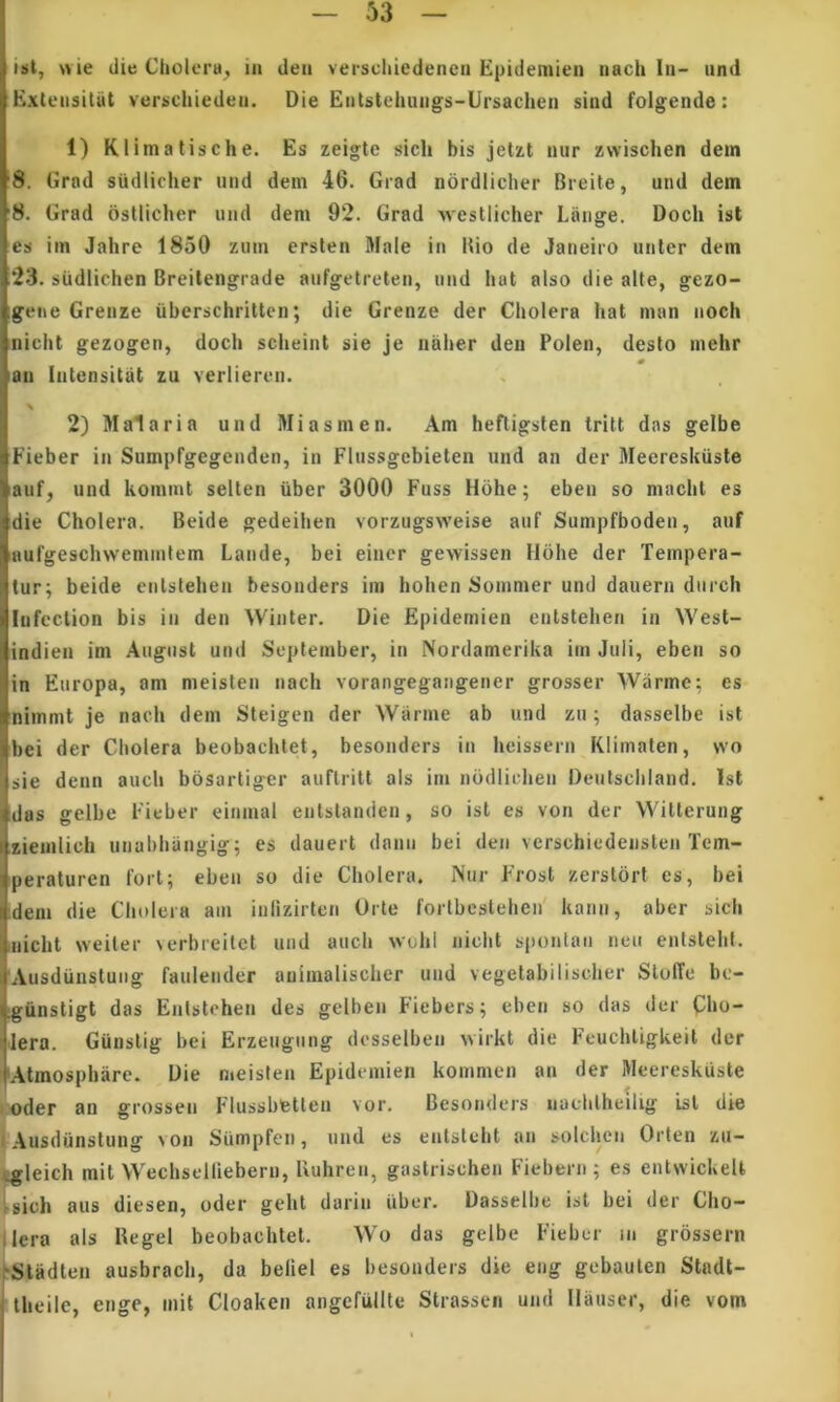 ist, wie die Cholera^ in den verscliiedencn Epideniien nach In- nnd Extensitiit veriichieden. Die Entstehungs-Ursachen sind foigende: 1) Klimalische. Es zeigte sich bis jetzt niir zwischen dem 8. Grad sudiicher nnd dem 46. Grad nordiiclier Breite, und dem '8. Grad osllicher und dem 92. Grad westlicher Laiige. Doch ist es im Jahre 1850 zum erslen Male in Bio de Janeiro unter dem 23. siidlichen Breilengrade aiifgetreten, und hat also die alte, gezo- igene Grenze iiberschritten; die Grenze der Cholera hat man noch nicht gezogen, doch scheint sie je naher den Polen, desto mehr « lan Intensitat zu verlieren. 2) Malaria und Mi asm en. Am hefligsten tritt das gelbe Fieber in Sumpfgegenden, in Flussgebieten und an der Meereskiisle auf; und kommt selten iiber 3000 Fuss Hohe; eben so machl es die Cholera. Beide gedeihen vorzugsweise auf Sumpfboden, auf aufgeschvvemmtem Laude, bei einer gewissen Hohe der Tempera- tur; beide enlstehen besonders im hohen Somnier und dauern diirch lufeclion bis in den Winter. Die Epidemien enlstehen in West- indien im August und September, in Nordamerika im Juli, eben so in Europa, am meislen nach Yorangegaiigeiier grosser Warme; es nimmt je nach dem Steigen der Warme ab und zu; dasselbe ist bei der Cholera beobachtet, besonders in heissern Klimaten, wo sie denn auch bosartiger auftritt ais im nodliclien Deutschland. Ist das gelbe Fieber einmal entslanden, so ist es von der Witterung zieuilich uiiabhiingig; es dauert danii bei den vcrschiedensten Tem- peraturen fori; eben so die Cholera. Nur Frost zerstort es, bei :dem die Cholera am inlizirlcn Orte fortbestehen' kaiin, aber sich iiiicht weiler \erbreitet und auch >vuhl nicht spontan neu enlslehf. 'Ausdunslung faulender auimalischer und vegetabilischer SlolTe be- igiinstigt das Enlstehen des gelben Fiebers; eben so das der Qho- 'lera. Giinslig bei Erzeugung desselben ^virkt die Feuchligkeit der 'Atmosphare. Die meisten Epidemien kommen an der Meereskuste • oder an grossen Flussbfetten vor. Besonders naehlheilig Lsl die i Ausdijnstung von Siimpfen, und es entsteht an solchcn Orlen zu- «gleich mit Wechselliebern, Uuhren, gaslrischen Fiebern ; es entwickelt Isich aus diesen, oder geht darin iiber. Dasselbe ist bei der Cho- ilera ais Regel beobachtet. Wo das gelbe Fieber in grossern ‘Stadten ausbrach, da beliel es besonders die eng gebaulen Stadt- theile, enge, mit Cloaken angefullte Strassen und Hauser, die vom