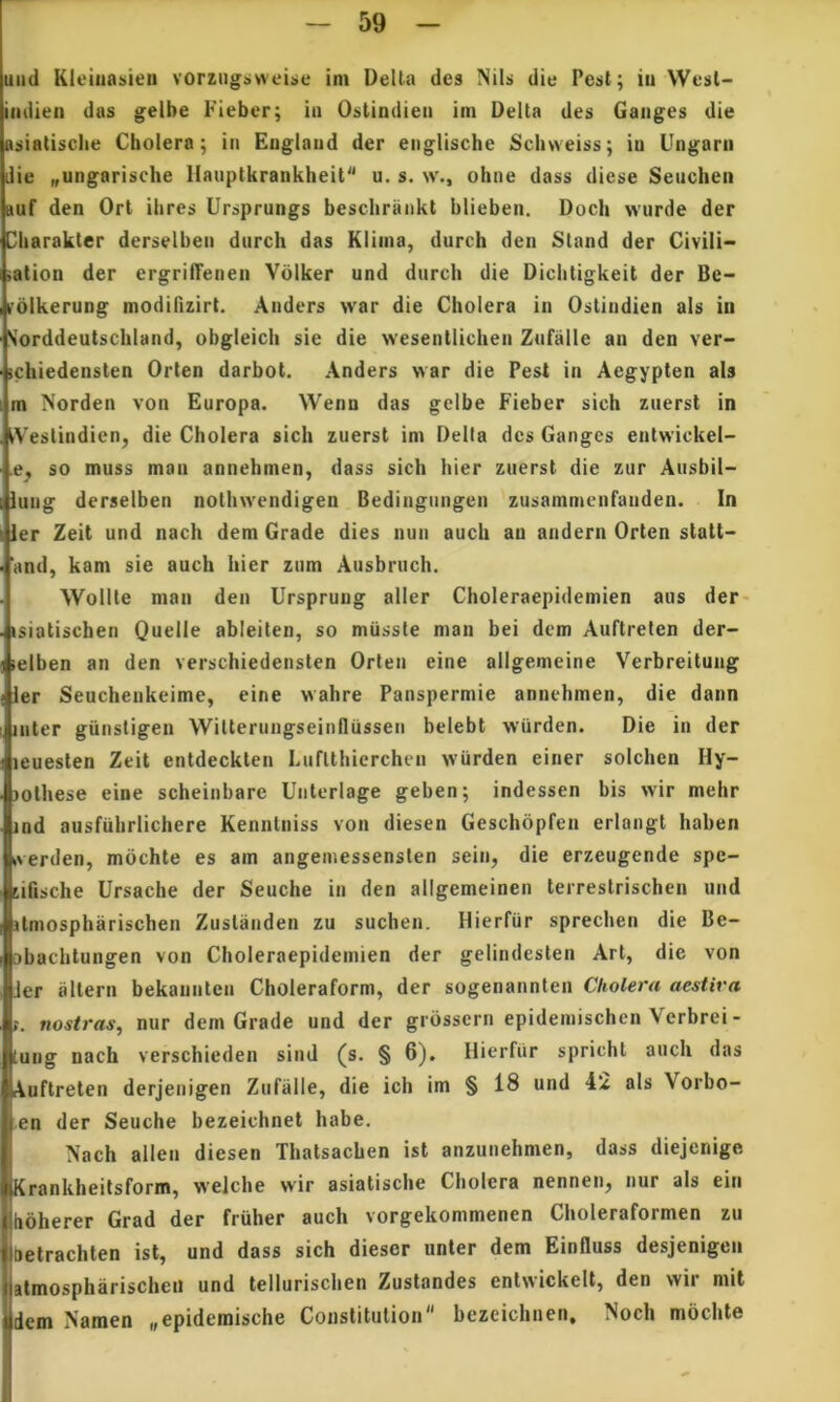 uad Kieiiiasiieii vorziigtiwei:>e itn Delia des Nils die Pest; iii Wesl- iiidien das gelbe Fiebcr; in Ostindiea ini Delta des Ganges die Rsiatisclie Cholera; in Englaud der eiiglische Schweiss; in Ungam die „ungarische llanptkranklieit u. s. w., oiine dass diese Seuchen »uf den Ort ihres Ursprungs beschrankt blieben. Doch wurde der !3barakter derselben diirch das Kliina, durch den Sland der Civili- sation der ergrilTenen Vdlker und durcb die Dicbtigkeit der Be- mlkerung modifizirt. Anders war die Cholera in Ostindien ais in Sorddeutscbiand, obgleicli sie die wesentlicben Znfalle an den ver- ichiedensten Orten darbot. Anders war die Pest in Aegypten ais m Norden von Europa. Wenn das gelbe Fieber sich znersl in iVestindien^ die Cholera sich zuerst im Delta des Ganges entwickel- .e, so muss man annehmen, dass sich hier znersl die zur Ansbil- lung derselben nothwendigen Bedingungen zusammenfanden. In ier Zeit und nach dem Grade dies nun auch an andern Orten statt- 'and, kam sie auch hier zum Ausbruch. Wollte man den Urspruug aller Choleraepidemien aus der- isiatischen Quelle ableiten, so miissle man bei dem Auftrelen der- lelben an den verschiedensten Orten eine allgemeine Verbreitung ler Seuchenkeime, eine wahre Panspermie annehmen, die dann inter giinstigen WiUernngseinflussen belebt wiirden. Die in der leuesten Zeit entdeckten LnfUhierchen wiirden einer solchen Hy- lotliese eine scheinbare Unterlage geben; indessen bis wir melir ind ausfuhrlichere Kennlniss von diesen Geschbpfen erlangt haben iverden, mochte es am angemessenslen sein, die erzeugende spc- tifische Ursache der Seuche in den allgemeinen teirestrischen und ilmospharischen Zuslaiiden zu suchen. Hierfiir sprechen die Be- sbaclitungen von Choleraepidemien der gelindeslen Art, die von Jer allern bekannten Choleraform, der sogenannten Cholera aestiva t. nostras, nur dem Grade und der grdssern epideniischen Verbrei- tung nach verschieden sind (s. § 6). Ilierfiir spricht auch das Auftrelen derjenigen Zufalle, die ich im § 18 und 42 ais Vorbo- en der Seuche bezeichnet habe. Nach allen diesen Thalsachen ist anzunehmen, dass diejenige Krankheitsform, welclie wir asiatische Cholera nennen, nur ais ein hbherer Grad der fruher auch vorgekommenen Choleraformen zu Oelrachten ist, und dass sich dieser unter dem Einfluss desjenigen slmospharischeii und tellurischen Zustandes enlwickelt, den wir mit dem Namen „epidemische Constitution bezeichnen, Noch mochte