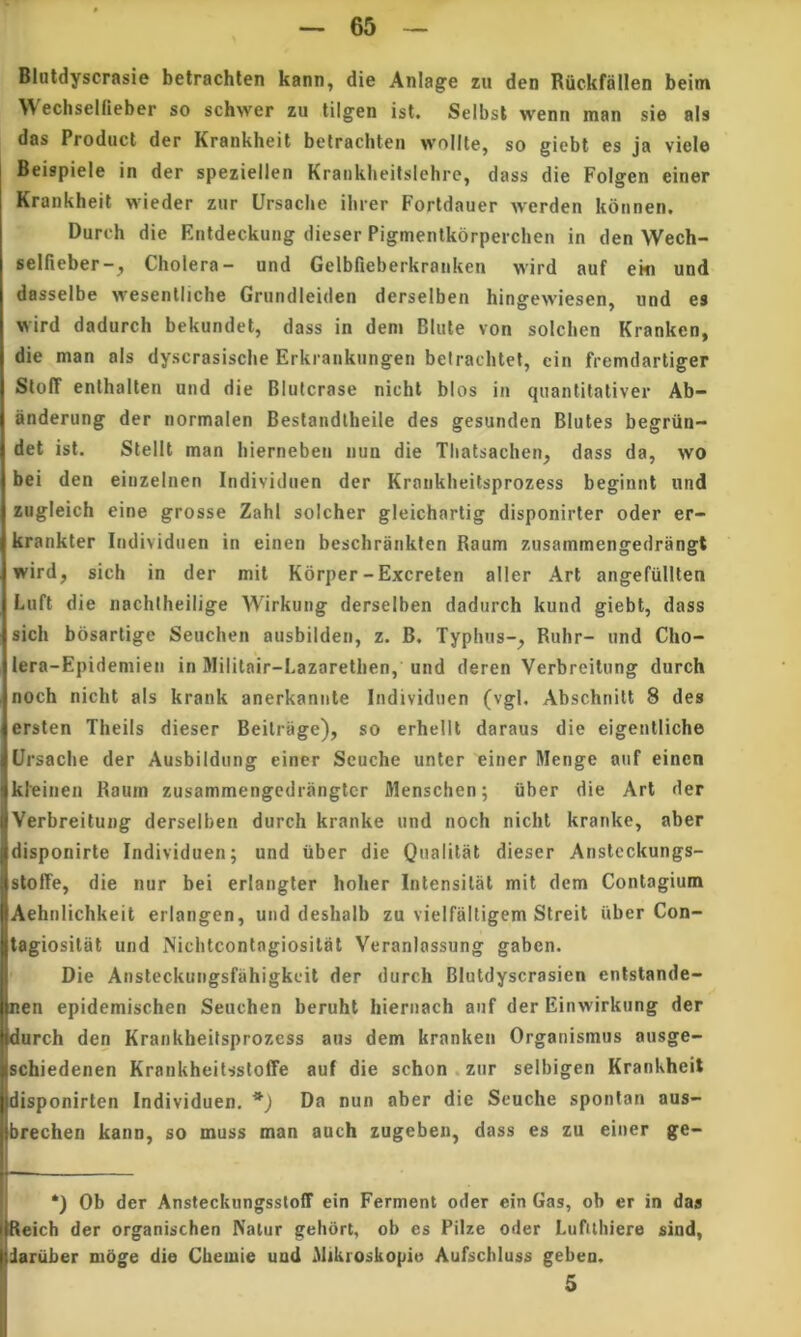 BIutdyscrasie betrachlen kann, die Anlage zu den Riickfallen beim Wechseifieber so schwer zu tilgen isl. Seibsl wenn man sie ais das Produci der Krankheit belrachten wollte, so gicbt es ja viele Beispiele in der speziellen Kraiikheitslehre, dass die Folgen einer Krankheit wieder zur Ursaclie ilirer Fortdauer werden korinen. Durch die Entdeckung dieser Pigmenlkorperchen in den Wech- seifieber-, Cholera- und Gelbfieberkranken wird auf em und dasselbe wesenlliche Grundleiden derselben hingewiesen, und es wird dadurch bekundet, dass in dem Blute von solcben Krankcn, die man ais dyscrasische Erkraukungen betrachtel, cin fremdartiger SloIT enthalten und die BIutcrase nicht blos in quantitativer Ab— anderung der normalen Bestandtheile des gesunden Blutes begriin- det ist. Stellt man bierneben nun die Tliatsachen, dass da, wo bei den einzeinen Individnen der Krankbeitsprozess beginnt und zugleich eine grosse Zahl solcher gleichartig disponirler oder er- krankter Individnen in einen beschrankten Raum zusammengedrangt wird, sich in der mil Korper-Excrelen aller Art angefiiUten Luft die nachlheilige Wirkung derselben dadurch kund giebt, dass sich bosartige Seuchen ausbilden, z. B. Typhus-, Ruhr- und Cho- lera-Epidemien in Mililair-Lazarethen, und deren Verbreilung durch noch nicht ais krank anerkannle Individnen (vgl. Abschnilt 8 des ersten Theiis dieser Beilrage), so erhellt daraus die eigentliche Ursaclie der Ausbildung einer Scuche unter einer Menge anf einen kleinen Raum zusammengedrangter Menschen; uber die Art der Verbreilung derselben durch kranke und noch nicht krarike, aber disponirte Individuen; und iiber die Qnalitat dieser Anstcckungs- sloffe, die nur bei eriangler hoher Intensilat mit dem Contagium Aehnlichkeit erlangen, und deshalb zu vielfaltigem Streit iiber Con- tagiositat und Nichtcontagiosilat Veranlassung gaben. Die Ansteckungsfahigkcit der durch BIutdyscrasien entstande- nen epidemischen Seuchen beruht liiernach auf der Einwirkung der durch den Krankbeitsprozess aus dem kranken Organismus ausge- schiedenen Krankheilssloffe auf die schon . zur selbigen Krankheit disponirten Individuen. Da nun aber die Scuche sponlan aus- brechen kann, so muss man auch zugeben, dass es zu einer ge- i I- j *) Ob der Ansteckungssloff ein Ferment oder ein Gas, ob er in das tReich der organischen Natur gehort, ob es Piize oder Luftthiere sind, dariiber nioge die Cbeiuie und MtkrosliOpio Aufscbluss geben. 5