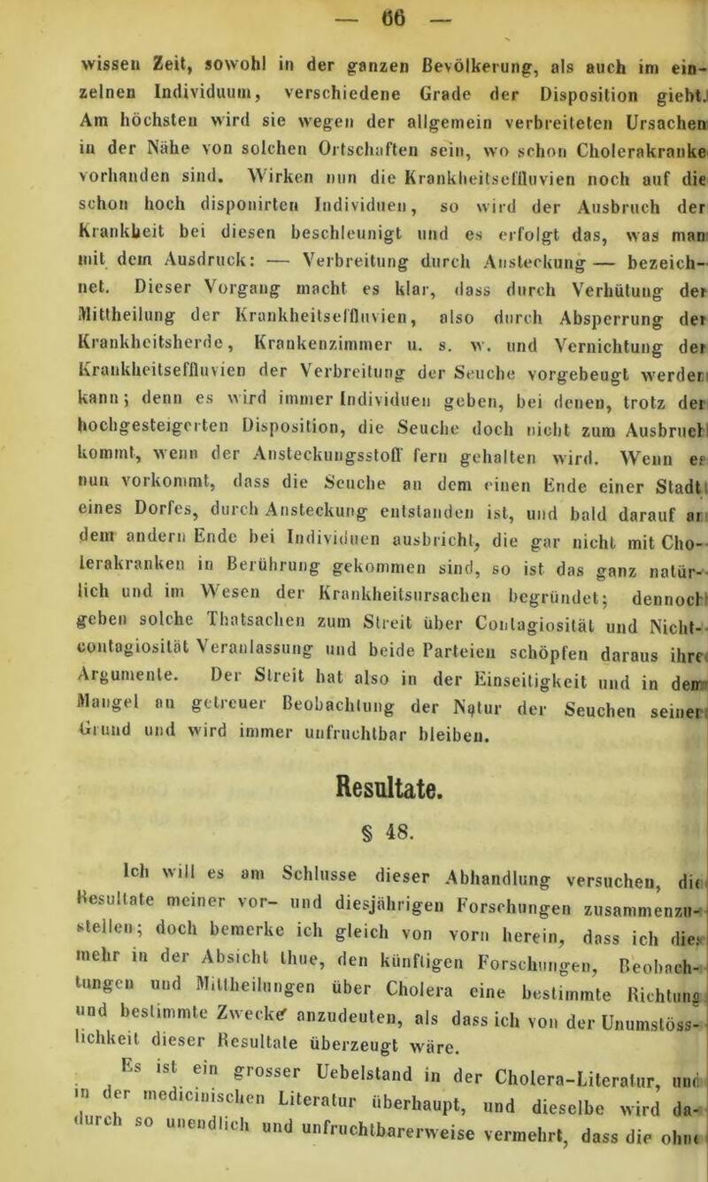 «6 vvisseu Zeit, sowohi in der ganzen Bevblkerung, ais auch im ein- zelnen Individuum, verschiedene Grade der Disposition giebtJ Am hochsten wird sie wegen der allgemein verbreiteten Ursachen in der Niihe von solchen Ortschafteii seiii, wo schoii Cholerakraiike vorhanden simi. Wirken min die Kiatiklieilseniuvien noch auf die schon hoch dispoiiirtcn ladividiien, so wird der Ausbruch der Kraiiklieit bei diesen beschleunigt iind es erfolgt das, was mani mil dem Ausdriick: — Yerbreitung diirch Aiislerkung— bezeich- net. Dieser Vorgang macht es klar, dass durch Verhiitung der Mittheilung der Krankheilselflnvien, also diireh Absperrung der Krankhcitsherde, Krankenzinimer u. s. v. und Vernichtung der Krankbeilseflluvien der Verbrcitung der Seucbe vorgebeugt werden kann; denn es wird ininier Individueti geben, bei dcnen, trotz der bochgesteigerten Disposition, die Seucbe doch iiicbt zuni Ausbruell koinmt, wenn der Ansteckuiigsstofl' fern gehalten wird. Wenn es nua vorkonimt, dass die Seucbe an dem einen Ende einer Stadtt eines Dorfes, durcb Ansteckung enlstaiiden ist, und bald darauf an dem andern Ende bei Individuen ausbricht, die gar nichl mit Cho-- lerakranken in Beiiihrung gekonimen sind, so ist das ganz natur-'- lich und im Wesen der Krankbeitsnrsacben bcgrumlel; dennocH geben solche Tbatsacben zum Streit iiber Conlagiosital und Nicbt-- conlagiosilat Veranlassung und beide Parteien schbpfen daraus ihrci Argumenle. Der Streit hat also in der Einseitigkeit und in dem» Mangel an gctreuer Beobacbiung der Nglur der Seuchen seiner! Giund und wird immer unfruchtbar bleibeu. Resultate. § 48. Ich will es am Schlusse dieser .Abhandiung versucheii, d Besullate mciner vor- und diesjahrigen Forschungen zusammenzn »^tellen; doch bemerke ich gleich von vorn herein, dass ich dic mehr in der Absichl Ihue, den kiinfligen Forschungen, Beohach tnngen und Millheilungen uber Cholera eine beslimmte Richtun «nd bestimmte Zweck^ anzudeuten, ais dass ich von der Unumslbss lichkeit dieser Resultate uberzeugt ware. Es ist ein grosser Uebelstand in der Cholera-Literalur, mi •n <ler .ned,c„„scl,e„ LitcraUir ilberbaupt, und diesnlbe wird d. durci, «o unendlicl, nnd nnfruchlbnrerweise vermehrt, da« di, oh,.