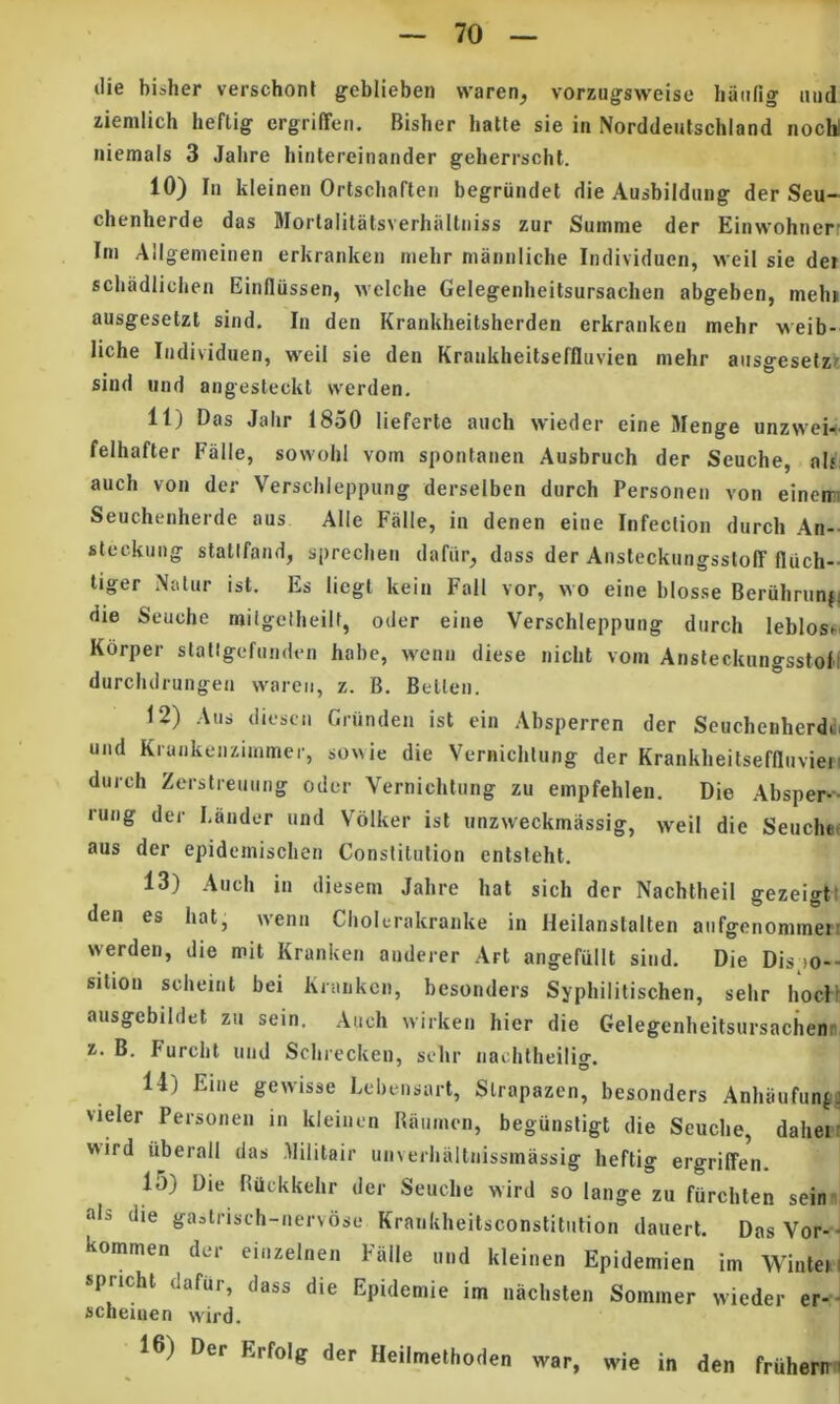 die bisher verschonf geblieben vvaren^ vorzugsweise hanfig mid ziemlich heflig ergriffen. Bisher hatte sie in Norddeutschland nocW niemals 3 Jabre hintereinander geherrscht. 10) In kleinen Ortscbaften begriindet die Ausbildung der Seu- chenherde das Morlalitatsverhaltiiiss zur Summe der Einwohnerr Ini Allgemeinen erkranken melir manniiche Individuen, weil sie der scbadlichen Einfliissen, Avelche Gelegenbeitsursachen abgeben, mebi ausgesetzl sind. In den Krankheitsherden erkranken mehr veib- liche Individuen, weil sie den Krankheitseffluvien mehr aiisgesefzi sind und angesteckt vverden, 11) Das Jahr 1850 lieferte auch wieder eine Menge unzweii felhafter Falle, sowohl vom spontanen Ausbruch der Seuche, al^: auch von der Verschleppung derselben durch Personeii von eincim Seuchenherde aus Alie Falle, in denen eiue Infeclion durch An-- steckuiig statifand, sprechen dafiir, dass der Ansteckiingsstoff fluch- liger xNatur ist. Es liegl kein Fall vor, wo eine blosse Beruhriinfi die Seuche miigetheilf, oder eine Verschleppung durch leblosi^. Korper slallgefunden habe, wenii diese nicht vom AnsteckungsstoH durchdrungen wareii, z. B. Belten. 12) Aus d iescn Grunden ist cin Absperren der Scuchenherddi und Krankenzimmer, so\\ie die Vernichlung der Krankheitseffluvien durch Zerstreuuug oder Vernichlung zu empfehlen. Die Absper-- rung der Lauder und Volker ist unzweckmassig, weil die Seuchof aus der epidemischen Constilufion entsteht. 13) Auch in diesem Jahre hat sich der Nachtheil gezeigt den es hat, wenn Cholerakranke in Heilanstalten aufgenommei werden, die mit Kranken anderer Art angefiillt sind. Die Dis >o- sition scheint bei Kranken, besonders Syphilitischen, sehr hoc! ausgebildet zu sem. Auch wirken hier die Gelegenheitsursacheni B. Furcht und Schrecken, sehr nachtheilio'. 14) Eine gewisse Lebensart, Slrapazen, besonders Anhaufunf vieler Personen in kleinen Raiimcn, begunsligt die Seuche, dahei wird iiberall das Militair unverhaltnissmassig heftig ergriffen. 15) Die RQckkehr der Seuche wird so lange zu furchten sein; ais die gastrisch-nervose Krankheilsconstitulion dauert. Das Vor- kommen der einzelnen Falle und kleinen Epidemien im Wintei, sprichl dafur, dass die Epidemie im nachsten Sommer wieder er- scheiuen wird. 16) Der Erfolg der Heilmethoden war, wie in den fruhern