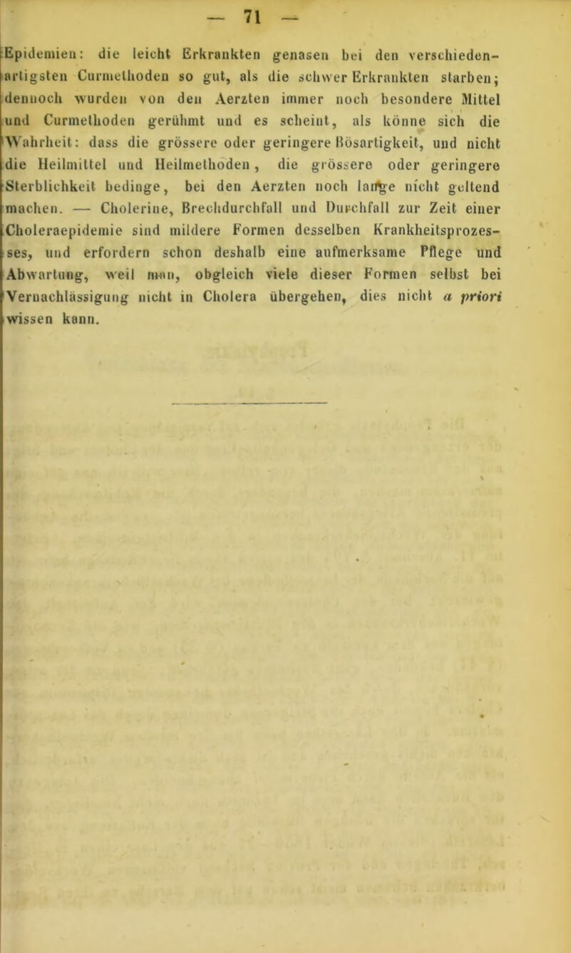 Epidemien; die leicht Erkrankten genaseii bei den verschieden- artigsten Cuniielhodeii so gut, ais die scUwer Erkraiiklen starbcii; deniioch wurdeii von deii Aerzten immer iioch besondere Mittel und Cunnetboden gcruhmt und es sclieiiit, ais Uonne sich die A^ ahrheit: dass die grossere oder geringere Hbsartigkeil, und nicht die Heilmittel und lieilmelhoden, die grossere oder geringere 'Sterblichkeit bedinge, bei den Aerzten noch lart^e nicht gcllend machei). — Cholerine, Breclidurcbfall und Durchrall zur Zeit einer Choleraepideinie sind mildere Formen desselben Krankheitsprozes- tses, und erfordern schon deshalb eine aufmerksame Pflege und Abwartung, weii mflii, obgleich viele dieser Formen seibst bei *Veruachlassigung nicht in Cholera iibergeben, dies nicht a priori iwissen kann. V