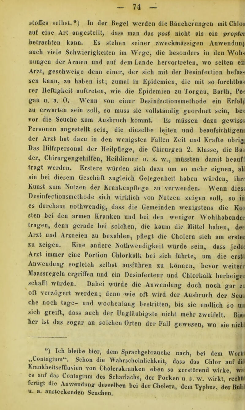 sloffes selbsl. In der Regel werderi die Raucheningeu mit Chio» auf eiiie Art angestellt, dass man das j)ost nicht ais ein proptet betracliten kaiin. Es stehen seiner zweckmassigeu Anwendun| auch viele Schwierigkeiten im Wege, die besonders in den Wohi mingen der Arnien und auf dem Lande bervortreteu, wo selten eiii Arzt, geschweige denn einer, der sicli mit der Desinfeclion befass sen kann, zu haben ist; zumal in Epideinien, die mit so furchlba» rer Ueftigkeit aiiftrelen, wie die Epidemien zu Torgau, Bartli, Pe-' gau u. a. 0, Wenn von einer Desinfectionsmethode ein ErfoU zu erwarlen sein soli, so muss sie vollstandig geordnet sein, bei vor die Seuche zum Ausbruch kommt. Es miissen dazu gewisss Personen angestellt sein, die dieselbe leiten und beaufsichtigen:i der Arzt hat dazu in den wenigsten Fallen Zeit und Kriifte iibrigj Das Hilfspersonal der Heilpllege, die Chirurgen 2. Klasse, die Ba-i der, Chirurgengeliilfen, Heildiener u. s. w., miissten damit beauff tragt werden, Erstere wiirden sich dazu um so mehr eignen, all sie bei diesem Geschaft zugleich Gelegenheit haben wiirden, ihrr Kunst zum Nutzen der Krankeiipflege zu verwenden. Wenn diess Desinfectionsmethode sich wirklich von Nutzen zeigen soll^ so is: es durchaus nothwendig, dass die Gemeinden wenigstens die Koo sten bei den armen Kranken und bei den vveniger Wohlhabende^ tragen, denn gerade bei solchen, die kaum die Mittel haben, dei‘i Arzt und Arzneien zu bezahien, pflegt die Cholera sich am erstec zu zeigen. Eine andere Nolhwendigkeit wiirde sein, dass jedeo Arzt immer eine Portion Chlorkalk bei sich fuhrte, um die erstt Anwendung sogleich selbst ausfuhren zu konnen, bevor weiterr Maassregeln ergriffen und ein Desinfecteur und Chlorkalk herbeigec schalTt wiirden. Dabei wiirde die Anwendung doch noch gar zi oft verzogert werden; denn wie oft wird der Ausbruch der Seui» che noch lage- und wocheniang bestritten, bis sie endiich so uih sich greift, dass auch der Unglaubigste nicht mehr zweifelt. Bias her ist das sogar an solchen Orten der Fall gewesen, wo sie nicU *) Ich bleibe hier, dem Sprachgebrauche nach, bei dem VVort; ,,Contagium‘‘. Schon die Wahrscheinlichkeit, dass das Chlor auf di i Krankheitseffluvien von Cholerakranken eben so zerstorend wirke, wi'i es auf das Contagium des Scharlachs, der Pocken u s. w. wirkt, rechK fertigi die Anwendung desselben bei der Cholera, dem Typhus, der RuLt u. a. ansteckenden Seuchen.