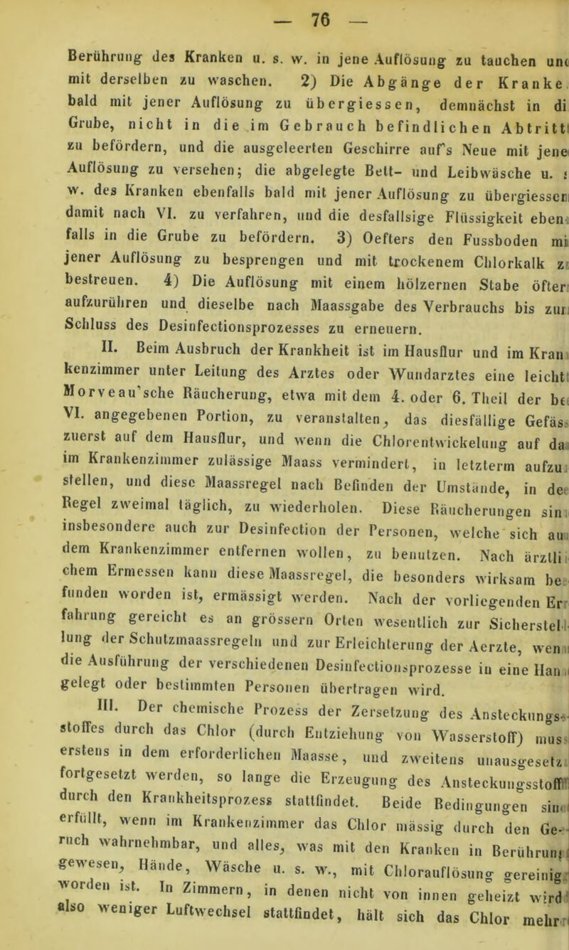 Beriihrung des Kranken u. s. w, in jene Auflosung zu tauchen unc mit derselben zu waschen. 2) Die Abgange der Kranke bald mit jener Auflosung zu ubergiessen, demnachst in di Grube, nicht in die im Gebrauch befindlichen AbtrittI zu befordern, und die ausgeleerten Geschirre aufs Neue mit jen» Auflosung zu versehen; die abgelegte Bett- und Leibvviische u. i w. des Kranken ebenfalls bald mit jener Auflosung zu iibergiesscni damit nach VI. zu verfahren, und die desfalisige Fliissigkeit ebeni falis in die Grube zu befordern. 3) Oefters den Fussboden mi jener Auflosung zu besprengen und mit trockenem Cblorkalk zi bestreuen. 4) Die Auflosung mit einem hblzernen Stabe ofteri aufzuriiliren und dieselbe nach Maassgabe des Verbrauchs bis zuri Scbluss des Desinfectionsprozesses zu erneuern. II. Beim Ausbruch der Krankheit ist im Hausflur und imKran. kenzimmer unter Leitung des Arztes oder Wundarztes eine leichtt Morveau’sche Raucherung, etwa mit dem 4. oder 6. Tlieil der bef VI. angegebenen Portion, zu veranstalten ^ das diesfallige Gefas» zuerst auf dem Hausflur, und wenn die Chlorentwickelung auf da.; im Krankerizimmer zulassige Maass verminderl, in letzterm aufzui stellen, und diesc Maassregel nach Befinden der Urnstande, in dee Regel zweimal taglich, zu wiederholen. Diese Raiicberungen sinv insbesondere auch zur Desinfection der Personen, welche sich aui dem Krankenzimmer enlfernen wollen, zu benulzen. Nach arzllie ehem Ermessen kann diese Maassregel, die besonders wirksam be, funden worden ist, ermassigt werden. Nach der vorliegenden Err fahrung gereicht es an grossern Orten wesentlich zur Sicherstel’. lung der Schutzmaassregeln und zur Erleichterung der Aerzte, wen i die Ausfuhrung der verschiedenen Desinfectionsprozesse in eine Ilan ,i gelegt oder heslimmten Personen uberlragen wird. IN. Der chemische Prozess der Zersetzung des Ansteckungs^i slolfes durch das Chlor (durch Enfziehung von Wassersloff) mus^l erstens in dem erforderlichen Maasse, und zweitens unausgesetz forlgesetzt werden, so lange die Erzeugung des AnsteckungsstoflW durch den Kraiikheitsprozess slattfindet. Beide Bedingungen sinJ erfnllt, wenn im Krankenzimmer das Chlor niassig durch den Ge-J rnch wahrnehmbar, und alles, was mit den Kranken in BeruhrunH gewesen, Hande, Wasche u. s. w., mit Chlorauflbsung gereinig: ■vvon en ist. In Zimmern, in denen nicht von innen geheizt wird' also weniger LuftwechseI stattfindel, halt sich das Chlor mehrri