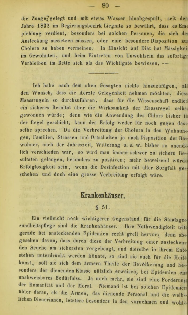 die Zunge^gelegl und mit etwas Wasser hinabgespiilt, seit deri Jahre 1832 im Regierungsbezirk Liegnitz so bewahrt, dass es Emi plehlung verdieiit, besonders bei solcben Personen^ die sicb det Ansteckung ausselzen miissen, oder eine besondere Disposition zuii Cbolera zii haben vermeiiien. In Hinsicht auf Diat bat MassigkeiI im Gewobnteii, und beim Eintreten von Unwoblsein das soforligf Verbleiben im Belle sicb ais das Wicbtigsle bewiesen, — Icb babe nacb dem oben Gesaglen nicbts binzuzufiigen, all den Wunsch, dass die Aerzle Gelegenheil nehmen mocbten, diessi Maassregeln so durcbzufubren, dass fiir die Wissenscbafl endlicb| ein sicheres Resullal uber die Wirksamkeil der Maassregel selbss gewonnen wiirde; denn wie die Anwendung des Cblors bisber iu der Regel gescbiebt, kaun der Erfolg weder fur noch gegen das-i selbe sprechen. Da die Verbreilung der Cbolera in den Wobnunf gen, Eamilien, Slrassen und Orlschaften je nacb Disposilion der Be<' wobner, nacb der Jabreszeit, Willerung u. s. w. bisber so unendE licb verschieden war, so wird man immer schwer zu sicbern Ret sullalen gelangen, besonders zu posiliven; mebr beweisend wiirdii Erfolglosigkeil sein, wenn die Desinfectiou mil aller Sorgfall gei scbeben und docb eine grosse Verbreilung erfolgt ware. Erankenhaiiser. § 51. Ein vielleicbl noch wichtigerer Gegenstand fiir die Stanlage-- sundheilspflege sind die Krankenhanser. Ihre Nolhwendigkeil Iril! gerade bei ansteckenden Epidemien recbl grell hervor; denn ab- geselien davon, dass durch diese der Verbreilung einer ansleckeni- den Seuche am sichersten vorgebeugt, und diesclbe in ihrem EnU- slehen unlerdruckl Averden konnle, so sind sie auch fur die IleiU- kunst, soli sie sicb dem armem Tbeile der Bevolkerung und be-- sonders der dienenden Klasse nulzlicb erweisen, bei Epidemien eim unabweisbares Bedurfniss. Ja nocb mebr, sie sind eine Forderunfj der Humanilal und der Moral. ISiemand isl bei solcben Epidemieei Ubler daran, ais die Armen, das dienende Personal und die weib- lichen Dienerinnen, lelzlere besonders iii den vornebmen und wohl-