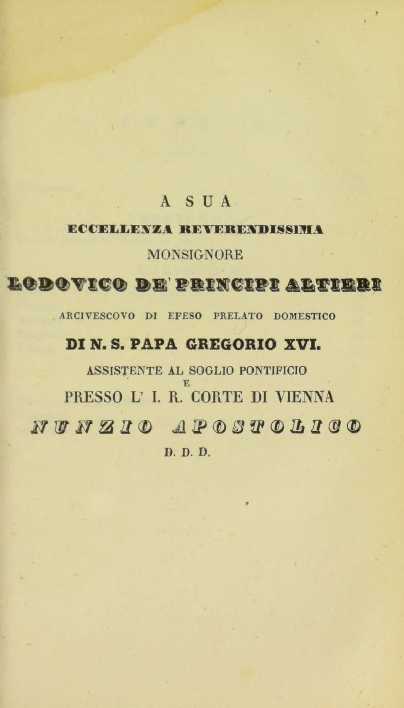 A S U A ECCEIiliEXZA REl^REj^DIISSOIA MONSIGNORE ARCIVESCOVO DI EFESO PRELATO DOMESTICO DI N. S. PAPA GREGORIO XVI, ASSISTENTE AL SOGLIO PONTIFICIO E PRESSO V I. R. CORTE DI VIENNA D. D. D.