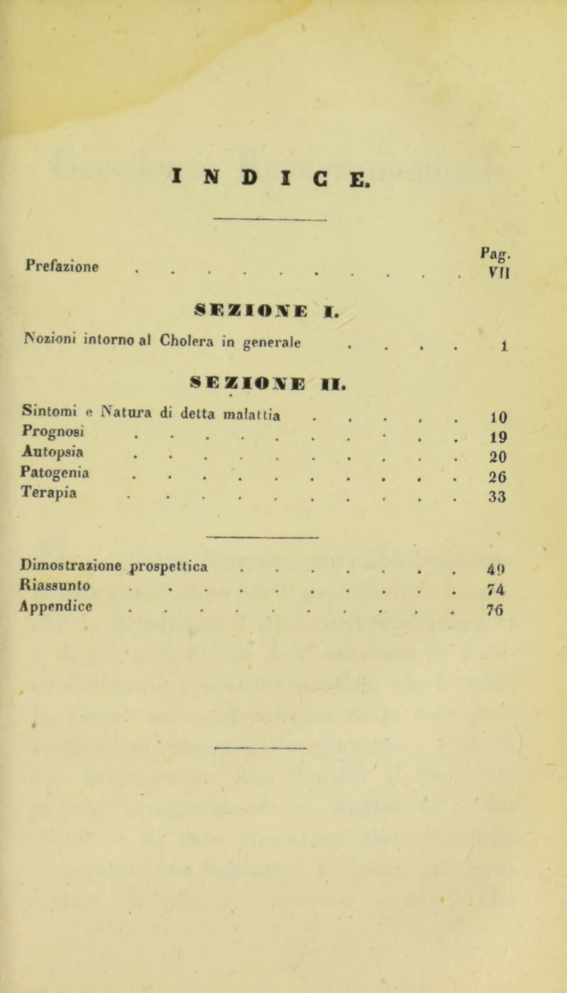 INDICE Prefazione 8F.ZIO^'E I. lozioni intorno al Cholera in generale • , . . 1 SEZIONE II. Sintomi e Natura di detta malattia 10 Prognosi • . . 19 Autopsia 20 Patogcnia 26 Terapia 33 Dimostrazione prospettica .49 Riassunto Appendice 7^