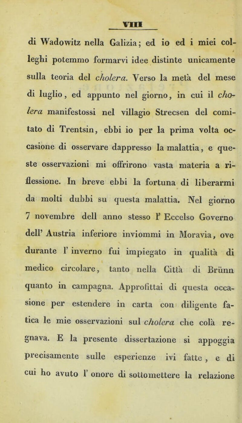 vili di Wadowitz nella Galizia; ed io ed i miei col- i leghi potemmo formarvi idee distinte unicamente sulla teoria del cholera. Verso la meta del mese di luglio, ed appunto nel giorno, in cui il cho- lera manifestossi nel villagio Strecsen del comi- tato di Trentsin, ebbi io per la prima volta oc- casione di osservare dappresso la malattia, e que- ste osservazioni mi offrirono vasta materia a ri- flessione. In breve ebbi la fortuna di liberarmi da molti dubbi su questa malattia. Nel giorno 7 novembre dell anno stesso f Eccelso Governo dell’ Austria inferiore inviommi in Moravia, ove durante f inverno fui impiegato in qualità di medico circolare, tanto nella Città di Briinn quanto in campagna. Approfittai di questa occa- sione per estendere in carta coni diligente fa- tica le mie osservazioni sul cholera che colà re- gnava. E la presente dissertazione si appoggia precisamente sulle esperienze ivi fatte, e di cui ho avuto f onore di sottomettere la relazione