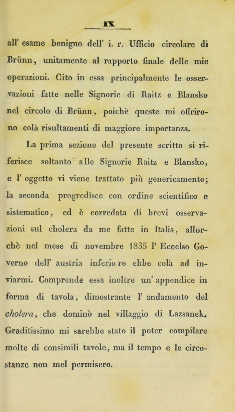 air esame benigno dell’ i. r. Ufficio circolare di Briinn, unitamente al rapporto finale delle mie operazioni. Cito in essa principalmente le osser- vazioni fatte nelle Signorie di Raitz e Blansbo nel circolo di Briinn, poiché queste mi offriro- no colà risultamenti di maggiore importanza. La prima sezione del presente scritto si ri- ferisce soltanto' alle Signorie Raitz e Blansko, e r oggetto vi viene trattato più genericamente; la seconda progredisce con ordine scientifico e sistematico, ed è corredata di brevi osserva- zioni sul cholera da me fatte in Italia, allor- ché nel mese di novembre 1835 1’ Eccelso Go- verno dell’ austria inferio re ebbe colà ad in- viarmi. Comprende essa inoltre un’ appendice in forma di tavola, dimostrante 1’ andamento del cholera^ che dominò nel villaggio di Lazsanek^ Graditissimo mi sarebbe stato il poter compilare molte di consimili tavole, ma il tempo e le circo- stanze non mel permisero.