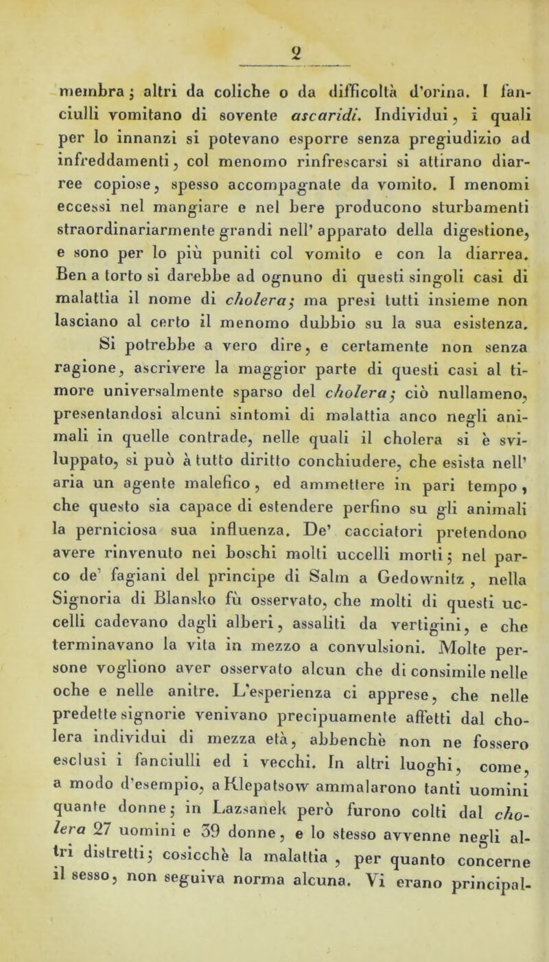 membra ; altri da coliche o da difficoltà d’orina. I fan- ciulli vomitano di sovente ascaridi. Individui, i quali per lo innanzi si potevano esporre senza pregiudizio ad infi’eddamenti 5 col menomo rinfrescarsi si attirano diar- ree copiose, spesso accompagnate da vomito, I menomi eccessi nel mangiare e nel bere producono sturbamenti straordinariarmente grandi nell’apparato della digestione, e sono per lo più puniti col vomito e con la diarrea. Ben a torto si darebbe ad ognuno di questi singoli casi di malattia il nome di cholera^ ma presi tutti insieme non lasciano al certo il menomo dubbio su la sua esistenza. Si potrebbe a vero dire, e certamente non senza ragione, ascrivere la maggior parte di questi casi al ti- more universalmente sparso del choleray ciò nullameno, presentandosi alcuni sintomi di malattia anco negli ani- mali in quelle contrade, nelle quali il cholera si è svi- luppato, si può à tutto diritto conchiudere, che esista nell’ aria un agente malefico, ed ammettere in pari tempo , che questo sia capace di estendere perfino su gli animali la perniciosa sua influenza. De’ cacciatori pretendono avere rinvenuto nei boschi molti uccelli morti; nel par- co de’ fagiani del principe di Salm a Gedownitz , nella Signoria di Blansko fu osservato, che molti di questi uc- celli cadevano dagli alberi, assaliti da vertigini, e che terminavano la vita in mezzo a convulsioni. Molte per- sone vogliono aver osservato alcun che di consimile nelle oche e nelle anitre. L’esperienza ci apprese, che nelle predette signorie venivano precipuamente affetti dal cho- lera individui di mezza età, abbenche non ne fossero esclusi i fanciulli ed i vecchi. In altri luoo^hi. come a modo d’esempio, aKlepatsow ammalarono tanti uomini quante donne; in Lazsanek però furono colti dal cho- lera 27 uomini e 39 donne, e lo stesso avvenne negli al- ti i distretti; cosicché la malattia , per quanto concerne il sesso, non seguiva norma alcuna. Vi erano principal-