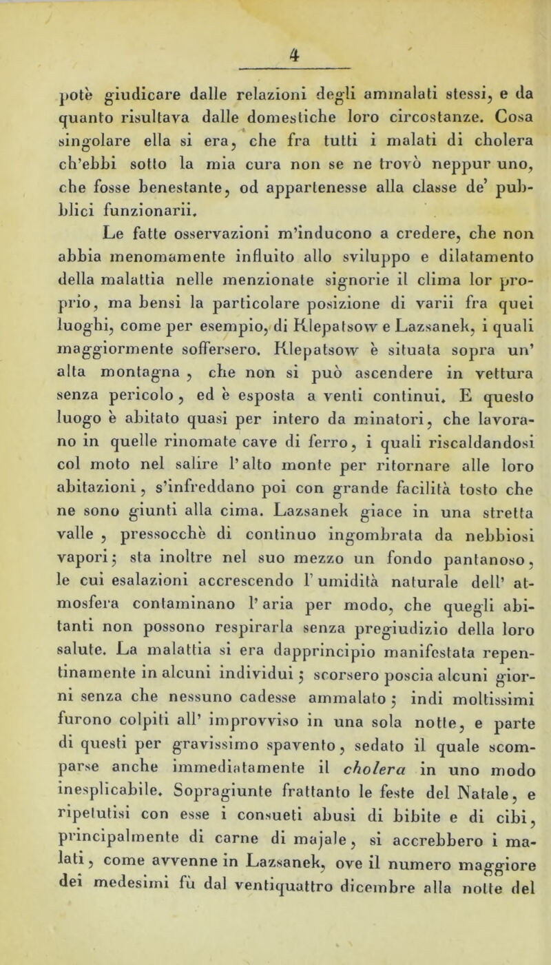 j)Otè giudicare dalle relazioni degli ammalati stessij e da quanto risultava dalle domestiche loro circostanze. Cosa singolare ella si era, che fra tutti i malati di cholera ch’ehhi sotto la mia cura non se ne trovò neppur uno, che fosse benestante, od appartenesse alla classe de’ puh- Lllci funzionarli. Le fatte osservazioni m’inducono a credere, che non ahhia menomamente influito allo sviluppo e dilatamento della malattia nelle menzionate signorie il clima lor pro- prio, ma hensi la particolare posizione di varil fra quel luoghi, come per esemplo,'di Klepalsovv e Lazsaneh, i quali maggiormente soffersero. Klepatsow è situata sopra un’ alta montagna , che non si può ascendere in vettura senza pericolo, ed è esposta a venti continui, E questo luogo è abitato quasi per intero da minatori, che lavora- no in quelle rinomate cave di ferro, i quali riscaldandosi col moto nel salire l’alto monte per ritornare alle loro abitazioni, s’infreddano poi con grande facilità tosto che ne sono giunti alla cima. Lazsaneh giace in una stretta valle , pressocchè di continuo ingombrata da nebbiosi vaporij sta inoltre nel suo mezzo un fondo pantanoso, le cui esalazioni accrescendo l’umidità naturale dell’ at- mosfera contaminano l’aria per modo, che quegli abi- tanti non possono respirarla senza pregiudizio della loro salute. La malattia si era dapprincipio manifestata repen- tinamente in alcuni individui j scorsero poscia alcuni gior- ni senza che nessuno cadesse ammalato j indi moltissimi furono colpiti all’ improvviso in una sola notte, e parte di questi per gravissimo spavento, sedato il quale scom- parse anche immediatamente il cholera in uno modo inesplicabile. Sopragiunte frattanto le feste del Natale, e ripetutisi con esse i consueti abusi di bibite e di cibi, principalmente di carne di majale, si accrebbero i ma- lati , come avvenne in Lazsaneh, ove il numero maggiore dei medesimi fù dal ventiquattro dicembre alla notte del