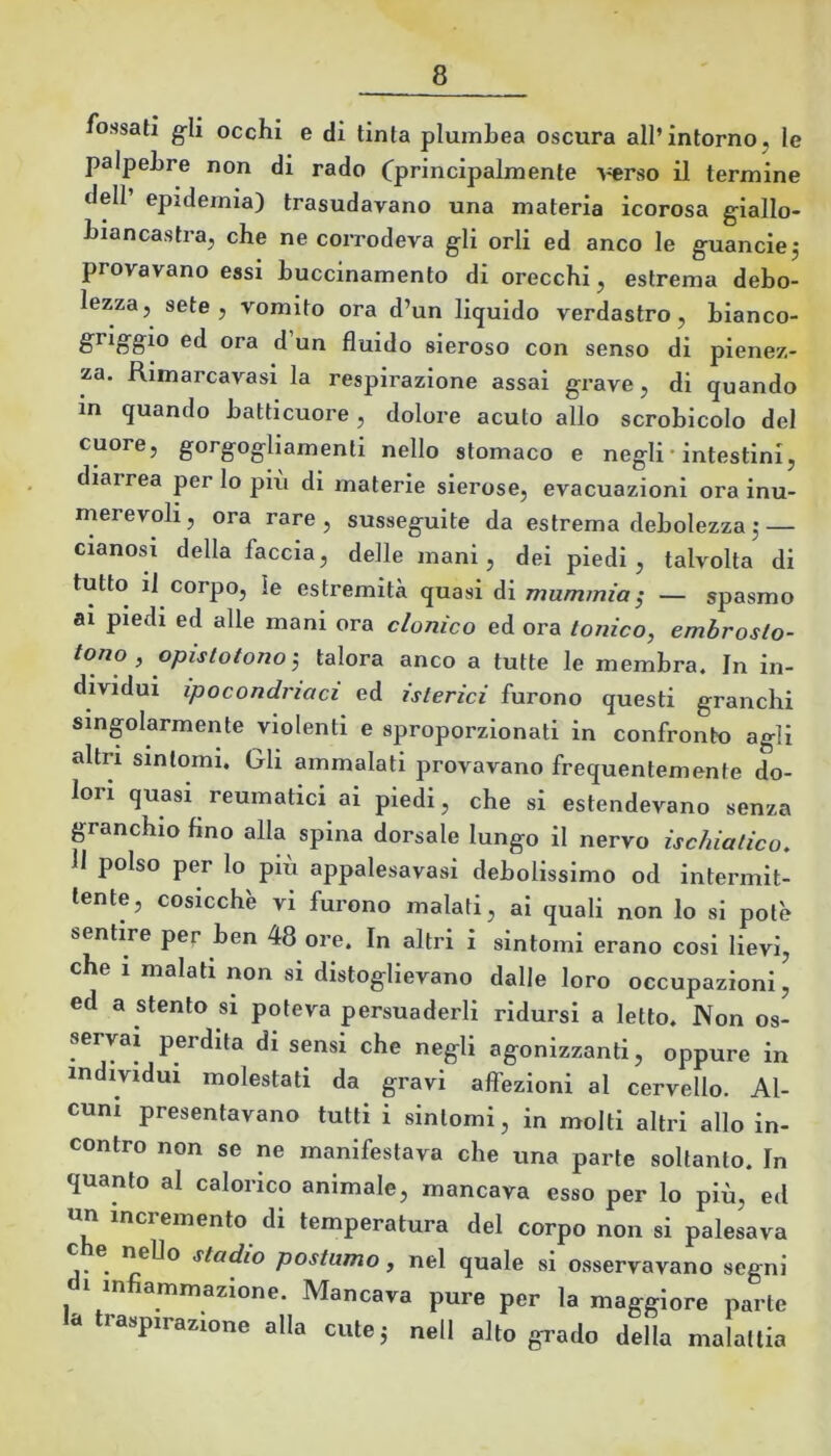 fossati g^li occhi e di tinta plumbea oscura all’intorno, le palpebre non di rado Cprincipalmente A^rso il termine dell’ epidemia) trasudavano una materia icorosa giallo- biancastra, cbe ne corrodeva gli orli ed anco le guancia j provavano essi buccinamento di orecchi, estrema debo- lezza, sete, vomito ora d’un liquido verdastro, bianco- griggio ed ora d un fluido sieroso con senso di pienez- za. Rimarcavasi la respirazione assai grave, di quando in quando batticuore, dolore acuto allo scrobicolo del cuore, gorgogliamenti nello stomaco e negli• intestini, diarrea per lo più di materie sierose, evacuazioni ora inu- merevoh, ora rare, susseguite da estrema debolezza5 — cianosi della faccia, delle mani, dei piedi, talvolta di tutto il corpo, le estremità quasi di mìiminia ^ — spasmo ai piedi ed alle mani ora clonico ed ora tonico, emhrosto- tono , opistotono', talora anco a tutte le membra. In in- dividui ipocondriaci ed isterici furono questi granchi singolarmente violenti e sproporzionati in confronto agli altri sintomi. Gli ammalati provavano frequentemente do- lori quasi reumatici ai piedi, che si estendevano senza granchio fino alla spina dorsale lungo il nervo ischiatico. Il polso per lo più appalesavasi debolissimo od intermit- tente, cosicché VI furono malati, ai quali non lo si potè sentire per ben 48 ore. In altri i sintomi erano cosi lievi, che 1 malati non si distoglievano dalle loro occupazioni, ed a stento si poteva persuaderli ridursi a letto. Non os- servai perdita di sensi che negli agonizzanti, oppure in individui molestati da gravi affezioni al cervello. Al- cuni presentavano tutti i sintomi, in molti altri allo in- contro non se ne manifestava che una parte soltanto. In quanto al calorico animale, mancava esso per lo più, ed un incremento di temperatura del corpo non si palesava e^ nello stadio postumo, nel quale si osservavano segni di infiammazione. Mancava pure per la maggiore parte d traspirazione alla cute^ nell alto grado della malattia