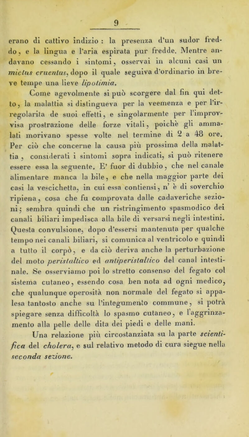 erano di cattivo indizio : la presenza d’un sudor fred- do, e la lingua e l’aria espirata pur fredde. Mentre an- davano cessando i sintomi, osservai in alcuni casi un miclus cruenlus, dopo il quale seguiva d’ordinario in bre- ve tempe una lieve lipotimia. Come agevolmente si può scorgere dal fin qui det- to, la malattia si distingueva per la veemenza e per l’ir- regolarita de suoi effetti, e singolarmente per l’improv- visa prostrazione delle forze vitali, poiché gli amma- lati morivano spesse volte nel termine di 2 a 48 ore. Per ciò che concerne la causa più prossima della malat- tia , considerati i sintomi sopra indicati, si può ritenere essere essa la seguente. E’ fuor di dubbio, che nel canale alimentare manca la bile, e che nella maggior parte dei casi la vescichetta, in cui essa contlensl, n’ è di soverchio ripiena, cosa che fu comprovata dalle cadaveriche sezio- ni 5 sembra quindi che un rlstringlmento spasmodico del canali biliari impedisca alla bile di versarsi negli intestini. Questa convulsione, dopo d’essersi mantenuta per qualche tempo nel canali biliari, si comunica al ventricolo e quindi a tutto il corpò, e da ciò deriva anche la perturbazione del moto peristaltico ed antiperistaltico del canal intesti- nale. Se osserviamo poi lo stretto consenso del fegato col sistema cutaneo, essendo cosa bennata ad ogni medico, che qualunque operosità non normale del fegato si appa- lesa tantosto anche su l’integumento commune, si potrà spiegare senza difficoltà lo spasmo cutaneo, e laggrlnza- mento alla pelle delle dita dei piedi e delle mani. Una relazione più circostanziata su la parte scienti- fica del cholera^ e sul relativo metodo di cui*a siegue nella seconda sezione.