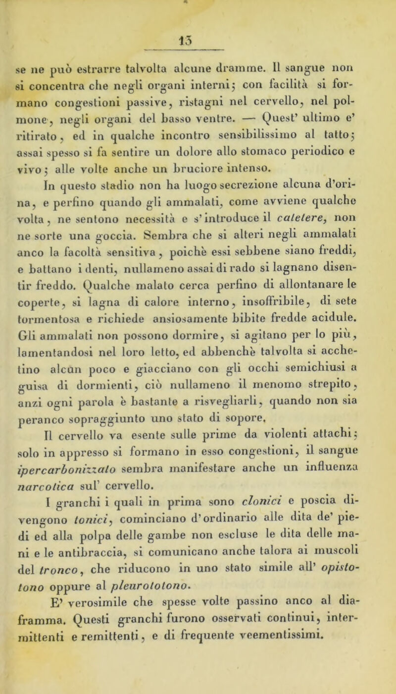 se ne può estrarre talvolta alcune dramme. Il sangue non si concentra che negli organi interni, con facilità si for- mano congestioni passive, ristagni nel cervello, nel pol- mone, negli organi del basso ventre. — Quest’ ultimo e’ ritirato, ed in qualche incontro sensibilissimo al tattoj assai spesso si fa sentire un dolore allo stomaco periodico e vivo j alle volte anche un bruciore intenso. In questo stadio non ha luogo secrezione alcuna d’ori- na, e perfino quando gli ammalati, come avviene qualche volta, ne sentono necessità e s’introduce il catetere^ non ne sorte una goccia. Sembra che si alteri negli ammalati anco la facoltà sensitiva, poiché essi sebbene siano freddi, e battano i denti, nullameno assai di rado si lagnano disen- tir freddo. Qualche malato cerca perfino di allontanare le coperte, si lagna di calore interno, insoffribile, di sete tormentosa e richiede ansiosamente bibite fredde acidule. Gli ammalati non possono dormire, si agitano per lo più, lamentandosi nel loro letto, ed abbenchè talvolta si acche- tino alcun poco e giacciano con gli occhi semichiusi a guisa di dormienti, ciò nullameno il menomo strepito, anzi ogni parola è bastante a risvegliarli, quando non sia peranco sopraggiunto uno stato di sopore, II cervello va esente sulle prime da violenti attachlj solo in appresso si formano in esso congestioni, il sangue ipercarhonizxalo sembra manifestare anche un influenza narcotica sul’ cervello. I granchi i quali in prima sono clonici e poscia di- vengono tonici} cominciano d’ordinario alle dita de pie- di ed alla polpa delle gambe non escluse le dita delle ma- ni e le antibraccia, si comunicano anche talora ai muscoli dei tronco^ che riducono in uno stato simile all’ opisto- tono oppure al pleurototono. E’ verosimile che spesse volte passino anco al dia- framma. Questi granchi furono osservati continui, inter- mittenti e remittenti, e di frequente veementissimi.