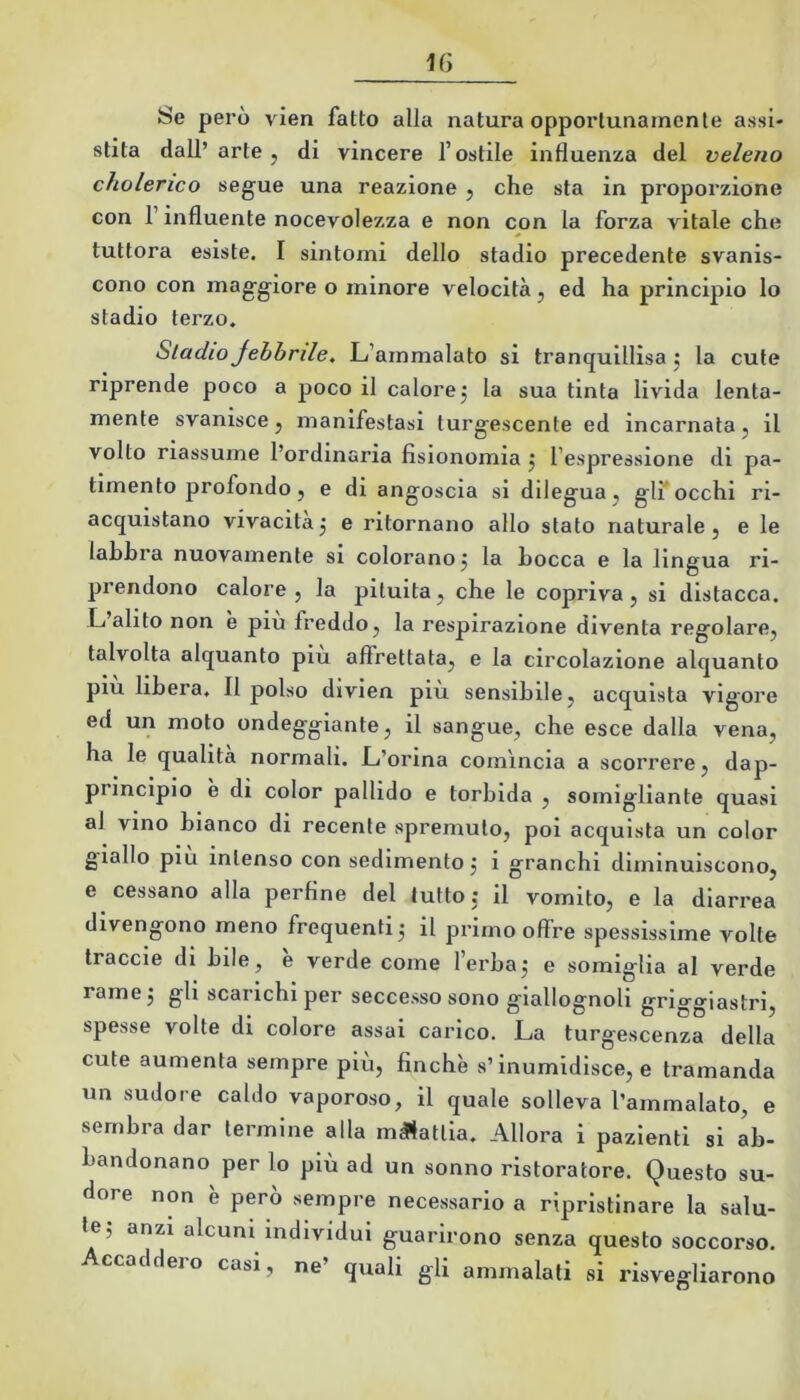 Se però vien fatto alla natura opportunamente assi- stita dall’arte, di vincere l’ostile influenza del veleno cholerico segue una reazione , che sta in proporzione con l’influente nocevolezza e non con la forza vitale che tuttora esiste. I sintomi dello stadio precedente svanis- cono con maggiore o minore velocità, ed ha principio lo stadio terzo. Stadio Jehbrtle. L’ammalato si trancjuillìsa j la cute riprende poco a poco il calore, la sua tinta livida lenta- mente svanisce, manifestasi turgescente ed incarnata, il volto riassume l’ordinaria fisionomia j l’espressione di pa- timento profondo, e di angoscia si dilegua, ginocchi ri- acquistano vivacitàj e ritornano allo stato naturale, e le labbra nuovamente si colorano j la Locca e la lingua ri- prendono calore , la pituita, che le copriva , si distacca. L alito non è piu freddo, la respirazione diventa regolare, talvolta alquanto piu affrettata, e la circolazione alquanto piu libera. Il polso divien piu sensibile, acquista vigore ed un moto ondeggiante, il sangue, che esce dalla vena, ha le qualità normali. L’orina comincia a scorrere, dap- principio e di color pallido e torbida , somigliante quasi ai vino bianco di recente spremuto, poi acquista un color giallo piu intenso con sedimento j i granchi diminuiscono, e cessano alla perfine del tutto j il vomito, e la diarrea divengono meno frequenti 3 il primo offre spessissime volte treccie di bile, è verde come l’erba3 e somiglia al verde rame 3 gli scarichi per seccesso sono giallognoli griggiastri, spesse volte di colore assai carico. La turgescenza della cute aumenta sempre più, finche s’inumidisce, e tramanda un sudore caldo vaporoso, il quale solleva l’ammalato, e sembra dar termine alla melatila. Allora i pazienti si ab- bandonano per lo più ad un sonno ristoratore. Questo su- dore non e pero sempre necessario a ripristinare la salu- te 5 anzi alcuni individui guarirono senza questo soccorso. Accaddero casi, ne’ quali gli ammalati si risvegliarono