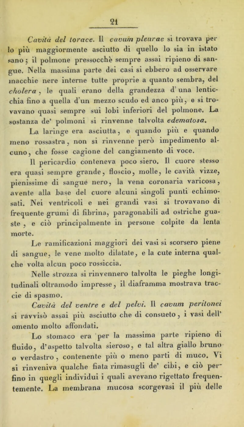 Cavità del torace. Il cavuin plearae si trovava per lo più maggiormente asciutto di quello lo sia in istato sano 5 il polmone pressocchè sempre assai ripieno di san- gue. Nella massima parte dei casi si ebbero ad osservare macchie nere interne tutte proprie a quanto sembra, del cholera , le quali erano della grandezza d’una lentic- chia fino a quella d’un mezzo scudo ed anco più, e si tro- vavano quasi sempre sui lobi inferiori del polmone. La sostanza de’ polmoni si rinvenne talvolta edematosa^ La laringe era asciutta, e quando più e quando meno rossastra, non si rinvenne però impedimento al- cuno, che fosse cagione del cangiamento di voce. Il pericardio conteneva poco siero. Il cuore stesso era quasi sempre grande, floscio, molle, le cavita vizze, pienissime di sangue nero, la vena coronaria varicosa, avente alla base del cuore alcuni singoli punti echimo- sati. Nei ventricoli e nei grandi vasi si trovavano di frequente grumi di fibrina, paragonabili ad ostriche gua- ste , e ciò principalmente in persone colpite da lenta morte. Le ramificazioni maggiori dei vasi si scorsero piene di sangue, le vene molto dilatate, eia cute interna qual- che volta alcun poco rossiccia. Nelle strozza si rinvennero talvolta le pieghe longi- tudinali oltrainodo impresse, il diaframma mostrava trac- cie di spasmo. Cavità del ventre e del pelvi. Il cavimi peritonei si ravvisò assai più asciutto che di consueto, i vasi dell’ omento molto affondati. Lo stomaco era per la massima parte ripieno di fluido, d’aspetto talvolta sieroso, e tal altra giallo bruno o verdastro , contenente più o meno parti di muco. Vi si rinveniva qualche fiata rimasugli de’ cibi, e ciò per- fino in quegli individui i quali avevano rigettato frequen- temente. La membrana mucosa scorgevasi il più delle