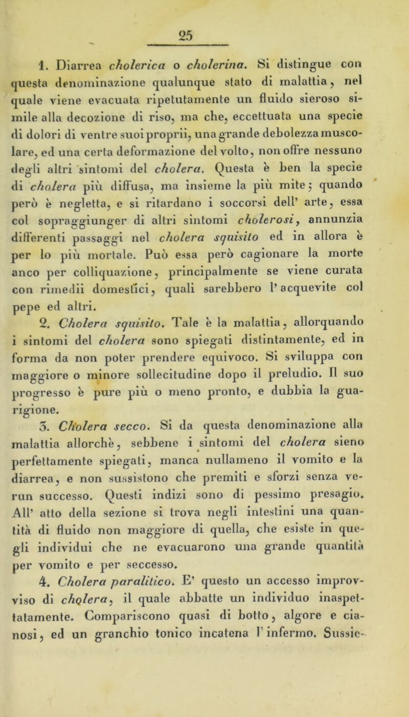 1. Dlari’ea cholerica o cholerina. Si distingue con questa denominazione qualunque stato di malattia, nel quale viene evacuata ripetutamente un fluido sieroso si- mile alla decozione di riso, ma che, eccettuata una specie di dolori di ventre suoi proprii, una grande debolezza musco- lare, ed una certa deformazione del volto, non olire nessuno degli altri 'sintomi del cholera. Questa è ben la specie di cholera più diffusa, ma insieme la più mitej quando però è negletta, e si ritardano i soccorsi dell’ arte, essa col sopraggiunger di altri sintomi cholerosi^ annunzia differenti passaggi nel cholera scjiiisito ed in allora e per lo più mortale. Può essa però cagionare la morte anco per colliquazione, principalmente se viene curata con rimedii domestici, quali sarebbero l’acquavite col pepe ed altri. 2. Cholera squisito. Tale è la malattia, allorquando i sintomi del cholera sono spiegati distintamente, ed m forma da non poter prendere equivoco. Si sviluppa con maggiore o minore sollecitudine dopo il preludio. Il suo progresso è pure più o meno pronto, e dubbia la gua- rigione. 5. Cholera secco. Si da questa denominazione alla malattia allorché, sebbene i sìntomi del cholera sieno perfettamente spiegati, manca nullameno il vomito e la diarrea, e non su.ssistono che premiti e sforzi senza ve- run successo. Questi indizi sono di pessimo presagio. All’ atto della sezione si trova negli intestini una quan- tità di fluido non maggiore di quella, che esiste in que- gli individui che ne evacuarono una grande quantità per vomito e per seccesso. 4. Cholera paralitico. E’ questo un accesso improv- viso di cholera, il quale abbatte un individuo inaspet- tatamente. Comjiariscono quasi di botto, algore e cia- nosi} ed un granchio tonico incatena T infermo. Sussie-