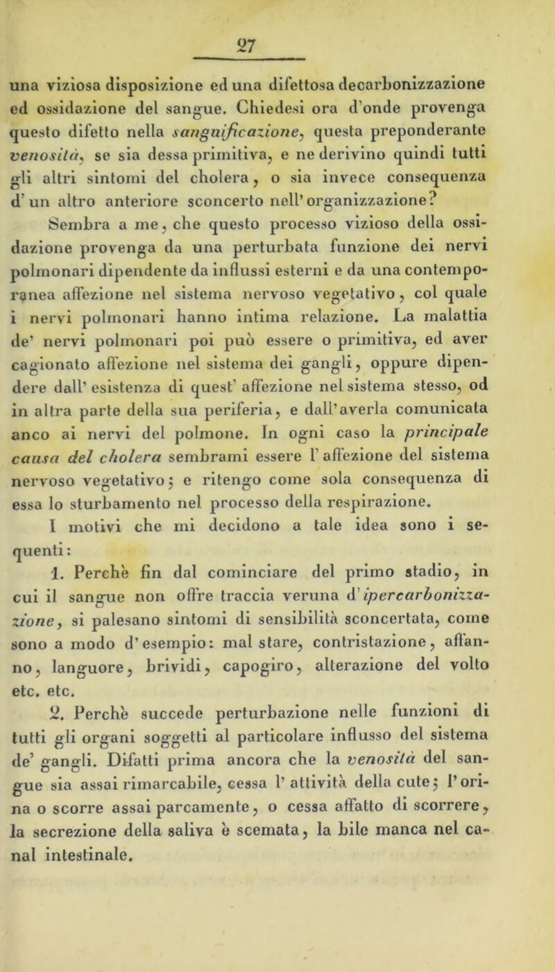 una viziosa disposizione ed una difettosa decarbonlzzazione ed ossidazione del sangue. Chledesi ora d’onde provenga questo difetto nella sariguljicaziorie, questa preponderante veriosilàj se sia dessa primitiva, e ne derivino quindi tutti gli altri sintomi del cholera, o sia invece consequenza d’un altro anteriore sconcerto nell’organizzazione? Sembra a me, che questo processo vizioso della ossi- dazione provenga da una perturbata funzione dei nervi polmonari dipendente da influssi esterni e da una contempo- ranea affezione nel sistema nervoso vegetativo, col quale ì nervi polmonari hanno intima relazione. La malattia de’ nervi polmonari poi può essere o primitiva, ed aver cagionato afl'ezione nel sistema dei gangli, oppure dipen- dere dall’ esistenza di quest’ affezione nel sistema stesso, od in altra parte della sua periferia, e dall’averla comunicata anco ai nervi del polmone. In ogni caso la principale causa del cholera sembrami essere 1’ affezione del sistema nervoso vegetativo j e ritengo come sola consequenza di essa lo sturbamento nel processo della respirazione. I motivi che mi decidono a tale idea sono i se- quenti ; 1. Perchè fin dal cominciare del primo stadio, in cui il sangue non offre traccia veruna à' ipercarbonizza- zione, si palesano sintomi di sensibilità sconcertata, come sono a modo d’esempio: mal stare, contristazione, affan- no, languore, brividi, capogiro, alterazione del volto etc. etc. 2. Perchè succede perturbazione nelle funzioni di tutti gli organi soggetti al particolare influsso del sistema de’ gangli. Difatti prima ancora che la venosilà del san- gue sia assai rimarcabile, cessa l’attività della cute 5 l’ori- na o scorre assai parcamente, o cessa affatto di scoi'rere, la secrezione della saliva è scemata, la bile manca nel ca- nal intestinale.