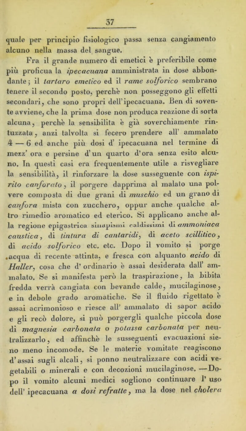 quale per principio fisiolog-ico passa senza cangiamento alcuno nella massa del sangue. Fra il grande numero di emetici è preferibile come più proficua la ipecacuana amministrata in dose abbon- dante ; il tartaro emetico ed il rame solforico sembrano tenere il secondo posto, perchè non posseggono gli effetti secondari, che sono propri dell’ipecacuana. Ben di soven- te avviene, che la prima dose non produca reazione di sorta alcuna, perchè la sensibilità è già soverchiamente rin- tuzzata , anzi talvolta si fecero prendere all’ ammalato 4 — 6 ed anche più dosi d’ ipecacuana nel termine di mezz’ ora e persine d’un quarto d’ora senza esito alcu- no, In questi casi era frequentemente utile a risvegliare la sensibilità, il rinforzare la dose susseguente con ispi- rito canforato, il porgere dapprima al malato una pol- vere composta di due grani di muschio ed un gi’ano di canfora mista con zucchero, oppur anche qualche al- tro rimedio aromatico ed eterico. Si applicano anche al- la regione epigastrica sluapìarnl calclissìinì di ammoniaca caustica, di tintura di cantaridi, di aceto scillitico, di acido solforico etc. etc. Dopo il vomito si porge •acqua di recente attinta, e fresca con alquanto acido di Mailer, cosa che d’ ordinario è assai desiderata dall am- malato, Se si manifesta però la traspirazione, la bibita fredda verrà cangiata con bevande calde, mucilaginose, e in debole grado aromatiche. Se il fluido rigettato e assai acrimonioso e riesce all’ ammalato di sapor acido e gli recò dolore, si può porgergli qualche piccola dose di magnesia carbonata o potassa carbonata per neu- tralizzarlo , ed affinchè le susseguenti evacuazioni sia- no meno incomode. Se le materie vomitate reagiscono d’assai sugli alcali, si ponno neutralizzare con acidi ve- getabili o minerali e con decozioni mucilaginose. —Do- po il vomito alcuni medici sogliono continuare 1’ uso dell’ ipecacuana a dosi refratte, ma la dose nel cholera