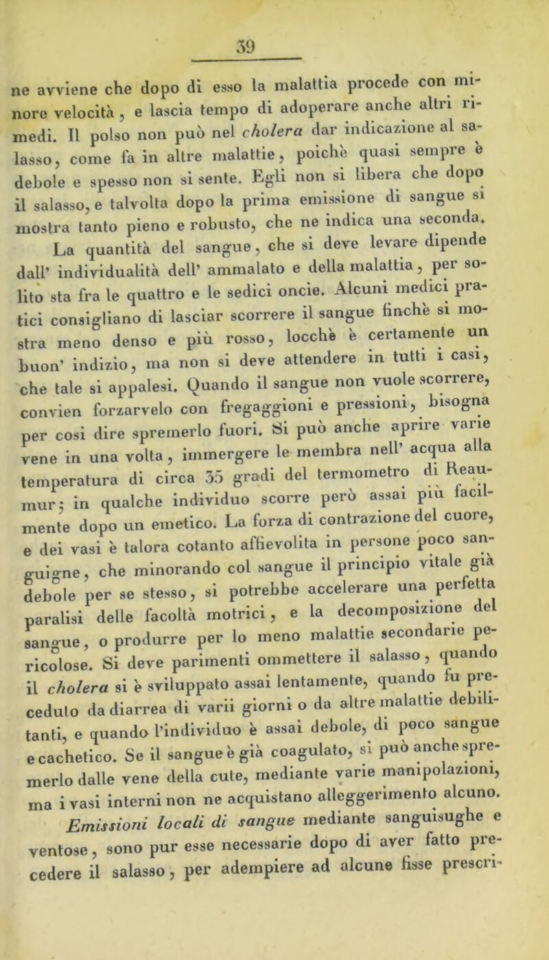 ne avviene che dopo di esso la malattia procede con mi- nore velocità , e lascia tempo di adoperare anche altri ri- medi. Il polso non può nel cholera dar indicazione al sa- lasso, come fa in altre malattie, poiché quasi sempre b debole e spesso non si sente. Egli non si libera che dopo il salasso, e talvolta dopo la prima emissione di sangue si mostra tanto pieno e robusto, che ne indica una seconda. La quantità del sangue, che si deve levare dipende dall’ individualità dell’ ammalato e della malattia, per so- lito sta fra le quattro e le sedici oncie. Alcuni medici pra- tici consigliano di lasciar scorrere il sangue finche si mo- stra meno denso e più rosso, locch'e é certamente un buon’ indizio, ma non si deve attendere in tutti i casi, che tale si appalesi. Quando il sangue non vuole scorrere, convien forzarvelo con fregaggioni e pressioni, bisogna per cosi dire spremerlo fuori. Si può anche aprire varie vene in una volta, immergere le membra nell’ acqua alla temperatura di circa 35 gradi del termometro di Reau- mur: in qualche individuo scorre però assai piu iacil- mente dopo un emetico. La forza di contrazione del cuore, e dei vasi è talora cotanto affievolita in persone poco san- guigne, che minorando col sangue il principio vitale già debole per se stesso, si potrebbe accelerare una perfetta paralisi delle facoltà motrici, e la decomposizione del san-ue, o produrre per lo meno malattie secondane pe- ricolose. Si deve parimenti ommettere il salasso, quan o il cholera si è sviluppato assai lentamente, quando fu pre- ceduto da diarrea di varii giorni o da altre malattie debili- tanti, e quando l’individuo è assai debole, di poco sangue ecachetico. Se il sangue b già coagulato, si può anche spre- merlo dalle vene della cute, mediante vane manipolazioni, ma ivasi interni non ne acquistano alleggerimento alcuno. Emissioni locali di sangue mediante sanguisughe e ventose, sono pur esse necessarie dopo di aver fatto pre- cedere il salasso, per adempiere ad alcune fisse prescri-