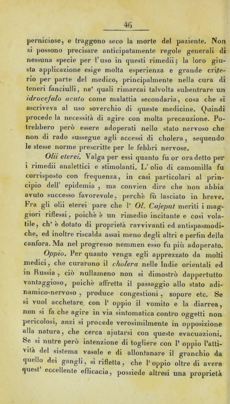 perniciose, e traggono seco la morte del paziente. Non si possono precisare anticipatamente regole generali di nessuna specie per l’uso in questi rimediij la loro giu- sta applicazione esige molta esperienza e grande crijte- rio per parte del medico, principalmente nella cura di teneri fanciulli, ne’ quali rimarcai talvolta subentrare un idrocefalo acuto come malattia secondaria, cosa che si ascriveva al uso soverchio di queste medicine. Quindi procede la necessità di agire con molta precauzione. Po- trebbero però essere adoperati nello stato nervoso che non di rado sussegue agli accessi di cholera, sequendo le stesse norme prescritte per le febbri nervose. Ohi eterei. Valga per essi quanto fuor ora detto per i rimedii analettici e stimolanti. L’ olio di camomilla fu corrisposto con frequenza, in casi particolari al prin- cipio dell’ epidemia , ma convien dire che non abbia avuto successo favorevole, perchè fù lasciato in breve» Fra gli olii eterei pare che 1’ 01. Cajepiit meriti i mag- giori riflessi, poiché è un rimedio incitante e cosi vola- tile, eh’ e dotato di proprietà ravvivanti ed antispasmodi- che, ed inoltre riscalda assai meno degli altri e perfin della canfora. Ma nel progresso nemmen esso fu più adoperato. Oppio, Per quanto venga egli apprezzato da molti medici, che curarono il cholera nelle Indie orientali ed in Russia , ciò nullameno non si dimostrò dappertutto vantaggioso, poiché affretta il passaggio allo stato adi- namico-nervoso , produce congestioni, sopore etc. Se si vuol acchetare con 1’ oppio il vomito e la diarrea, non si fa che agire in via sintomatica contro oggetti non pericolosi, anzi si procede verosimilmente in opposizione alla natura, che cerca ajutarsi con queste evacuazioni» Se si nutre pero intenzione di togliere con P oppio l’atti- vità del sistema vasale e di allontanare il granchio da quello dei gangli, si rifletta, che l’oppio oltre di avere quest’ eccellente efficacia, possiede altresi una proprietà