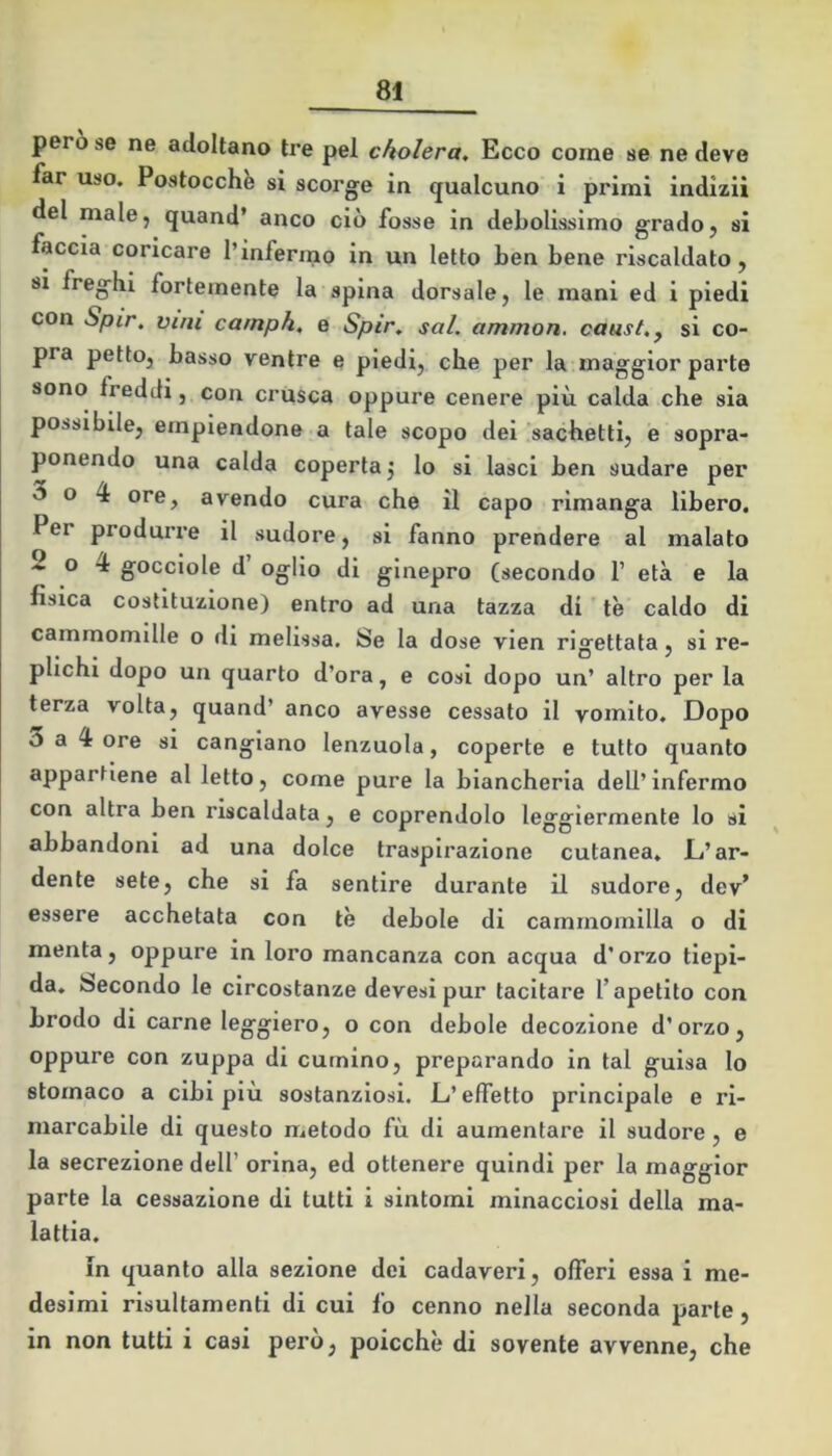 pero se ne adottano tre pel cholera. Ecco come se ne deve far uso. Postocch^ si scorge in qualcuno i primi indizi! del male, quand’ anco ciò fosse in debolissimo grado, si faccia coricare l’infermo in un letto ben bene riscaldato, si freghi fortemente la spina dorsale, le mani ed i piedi con Spir. vini carnph, e Spir, sai. ammon. caast.y si co- pra petto, basso ventre e piedi, che per la maggior parte sono freddi, con crusca oppure cenere più calda che sia possibile, empiendone a tale scopo dei sachetti, e sopra- ponendo una calda coperta ^ lo si lasci ben sudare per o 4 ore, avendo cura che il capo rimanga libero. Per produrre il sudore, si fanno prendere al malato 2 o 4 gocciole d’ ogiio di ginepro (secondo 1’ età e la fisica costituzione) entro ad una tazza di tè caldo di cammomllle o di melissa. Se la dose vlen rigettata, si re- plichi dopo un quarto d’ora, e cosi dopo un’ altro per la terza volta, quand’ anco avesse cessato il vomito. Dopo 3 a 4 ore si cangiano lenzuola, coperte e tutto quanto appartiene al letto, come pure la biancheria dell’infermo con altra ben riscaldata, e coprendolo leggiermente lo si abbandoni ad una dolce traspirazione cutanea. JL’ar- dente sete, che si fa sentire durante il sudore, dev’ essere acchetata con tè debole di camrnomilla o di menta, oppure in loro mancanza con acqua d’orzo tiepi- da. Secondo le circostanze devesipur tacitare l’apetlto con brodo di carne leggiero, o con debole decozione d’orzo, oppure con zuppa di cumino, preparando in tal guisa lo stomaco a cibi più sostanziosi. L’effetto principale e ri- marcabile di questo metodo fù di aumentare il sudore, e la secrezione dell’ orina, ed ottenere quindi per la maggior parte la cessazione di tutti i sintomi minacciosi della ma- lattia. in quanto alla sezione dei cadaveri, offeri essa i me- desimi risultamenti di cui fo cenno nella seconda parte, in non tutti i casi però, poicchè di sovente avvenne, che