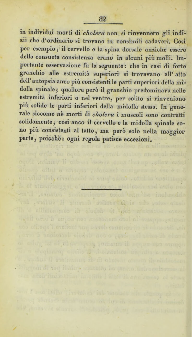 in individui morti di cholera non si rinvennero gli indi- zii che d’ordinario si trovano in consimili cadaveri. Cosi per esempio,'il cervello e la spina dorsale anziché essere della consueta consistenza erano in alcuni più molli. Im- portante osservazione fù la seguente : che in casi di forte granchio alle estremità superiori si trovavano all^ atto dell’autopsia anco più consistenti le parti superiori della mi- dolla spinale 5 quallora però il granchio predominava nelle estremità inferiori o nel ventre, per solito si rinveniano più solide le parti inferiori della midolla stessa. In gene- rale siccome nè morti di cholera i muscoli sono contratti solidamente, cosi anco il cervello e la midolla spinale so- no piu consistenti al tatto, ma però solo nella maggior parte, poicchè; ogni regola patisce eccezioni*