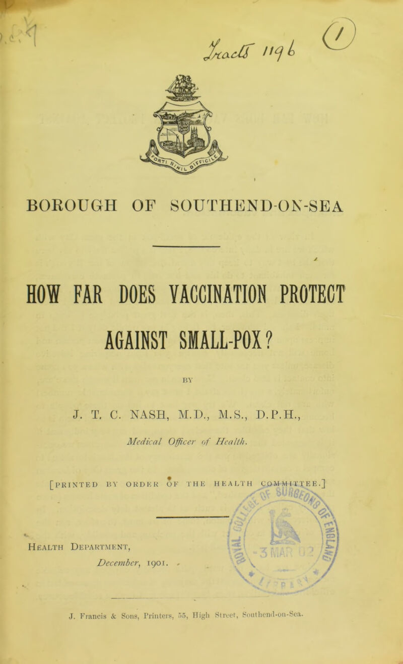 Sauir BOROUGH OF SOUTHEND ON-SEA HOW FAR DOES VACCINATION PROTECT AGAINST SMALL POX ? BY J. T. C. NASH, M.D., M.S., D.P.H., Medical Officer of Health. J. Francis Sc Sons, Printers, 55, High Street, Southend-on-Sea.