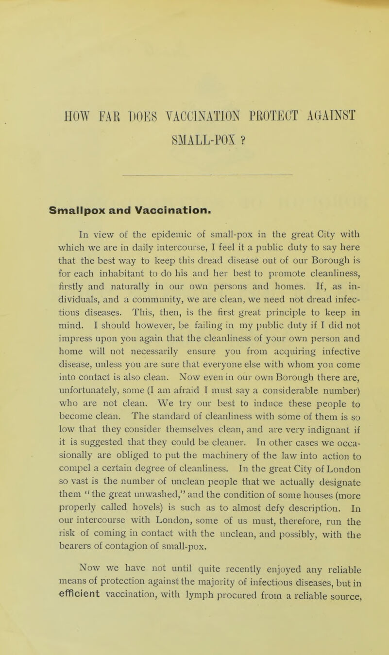 HOW FAR HOES VACCINATION PROTECT AGAINST SMALL-POX ? Smallpox and Vaccination. In view of the epidemic of small-pox in the great City with which we are in daily intercourse, I feel it a public duty to say here that the best way to keep this dread disease out of our Borough is for each inhabitant to do his and her best to promote cleanliness, firstly and naturally in our own persons and homes. If, as in- dividuals, and a community, we are clean, we need not dread infec- tious diseases. This, then, is the first great principle to keep in mind. I should however, be failing in my public duty if I did not impress upon you again that the cleanliness of your own person and home will not necessarily ensure you from acquiring infective disease, unless you are sure that everyone else with whom you come into contact is also clean. Now even in our own Borough there are, unfortunately, some (I am afraid I must say a considerable number) who are not clean. We try our best to induce these people to become clean. The standard of cleanliness with some of them is so low that they consider themselves clean, and are very indignant if it is suggested that they could be cleaner. In other cases we occa- sionally are obliged to put the machinery of the law into action to compel a certain degree of cleanliness. In the great City of London so vast is the number of unclean people that we actually designate them “ the great unwashed,” and the condition of some houses (more properly called hovels) is such as to almost defy description. In our intercourse with London, some of us must, therefore, run the risk of coming in contact with the unclean, and possibly, with the bearers of contagion of small-pox. Now we have not until quite recently enjoyed any reliable means of protection against the majority of infectious diseases, but in efficient vaccination, with lymph procured from a reliable source,