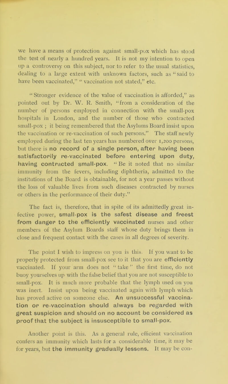 we have a means of protection against small-pox which has stood the test of nearly a hundred years. It is not my intention to open up a controversy on this subject, nor to refer to the usual statistics, dealing to a large extent with unknown factors, such as “said to have been vaccinated,” “ vaccination not stated,” etc. “ Stronger evidence of the value of vaccination is afforded,” as pointed out by Dr. W. R. Smith, “from a consideration of the number of persons employed in connection with the small-pox hospitals in London, and the number of those who contracted small-pox ; it being remembered that the Asylums Board insist upon the vaccination or re-vaccination of such persons.” The staff newly employed during the last ten years has numbered over 1,200 persons, but there is no record of a single person, after having been satisfactorily re-vaccinated before entering upon duty, having contracted small-pox. “ Be it noted that no similar immunity from the fevers, including diphtheria, admitted to the institutions of the Board is obtainable, for not a year passes without the loss of valuable lives from such diseases contracted by nurses or others in the performance of their duty.” The fact is, therefore, that in spite of its admittedly great in- fective power, small pox is the safest disease and freest from danger to the efficiently vaccinated nurses and other members of the Asylum Boards staff whose duty brings them in close and frequent contact with the cases in all degrees of severity. The point I wish to impress on you is this. If you want to be properly protected from small-pox see to it that you are efficiently vaccinated. If your arm does not “ take ” the first time, do not buoy yourselves up with the false belief that you are not susceptible to small-pox. It is much more probable that the lymph used on you was inert. Insist upon being vaccinated again with lymph which has proved active on someone else. An unsuccessful vaccina- tion or re-vaccination should always be regarded with great suspicion and should on no account be considered as proof that the subject is insusceptible to small-pox. Another point is this. As a general rule, efficient vaccination confers an immunity which lasts for a considerable time, it may be for years, but the immunity gradually lessens. It may be con-