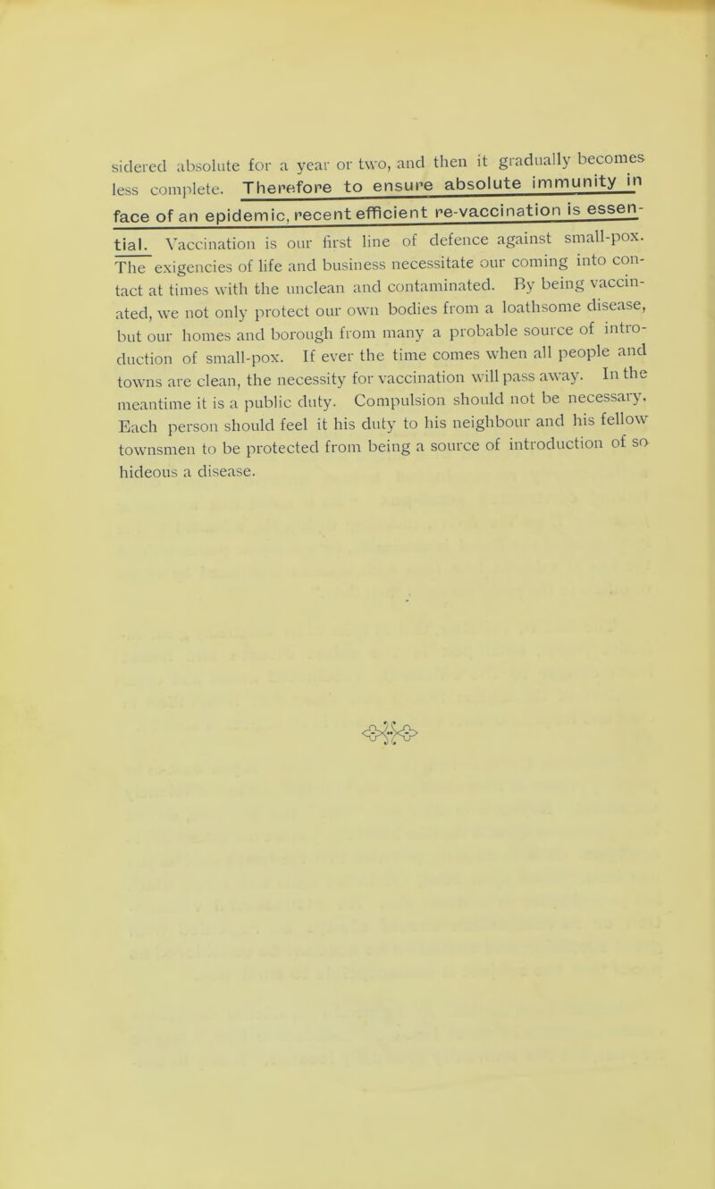 sidered absolute for a year or two, and then it gradually becomes less complete. Therefore to ensure absolute immunity in face of an epidemic, recent efficient re-vaccination is essen- tial. Vaccination is our first line of defence against small-pox. The exigencies of life and business necessitate our coming into con- tact at times with the unclean and contaminated. By being vaccin- ated, we not only protect our own bodies from a loathsome disease, but our homes and borough from many a probable source of intro- duction of small-pox. If ever the time comes when all people and towns are clean, the necessity for vaccination will pass away. In the meantime it is a public duty. Compulsion should not be necessai). Each person should feel it his duty to his neighbour and his fellow townsmen to be protected from being a source of introduction of so hideous a disease.
