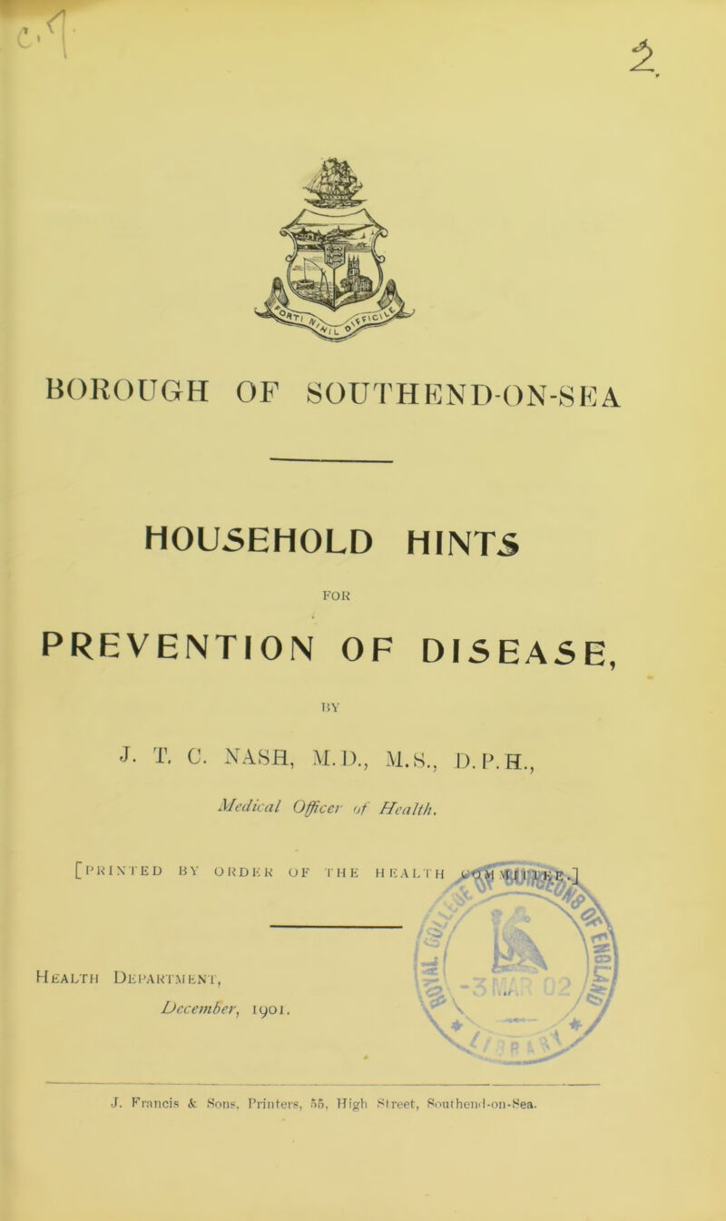 BOROUGH OF SOUTHEND-ON-SEA HOUSEHOLD HINTS FOR PREVENTION OF DISEASE, 15Y J- T. C. NASH, M.D., M.S., D.P.H., Medical Officer of Health, [printed by order of the Health Department, December, 1901. J. Francis <fc .Sons, Printers, S6, High Street, Southend-on-Sea.