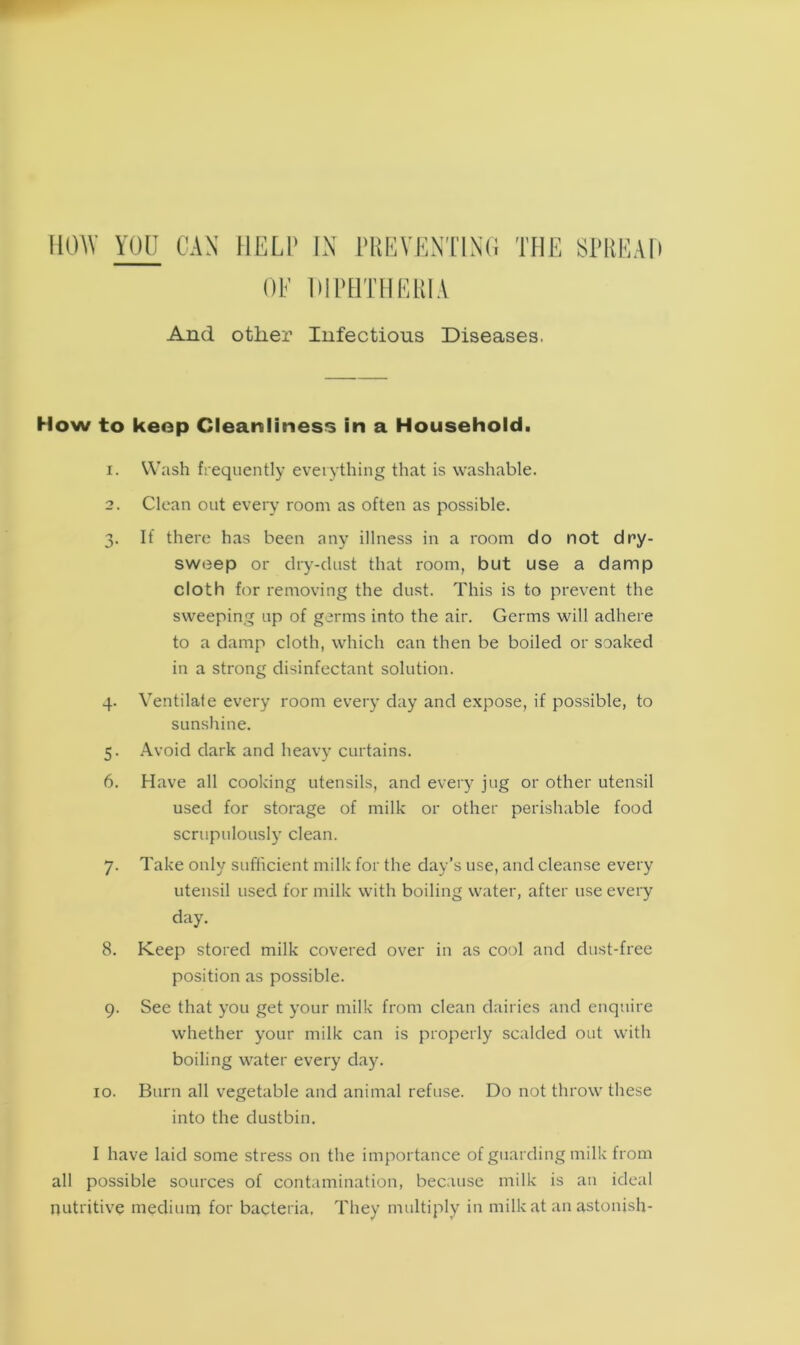 HOW YOU CAN HELP IN PREVENTING THE SPREAD OF DIPHTHERIA And other Infectious Diseases. How to keep Cleanliness in a Household. 1. Wash frequently everything that is washable. 2. Clean out every room as often as possible. 3. If there has been any illness in a room do not dry- sweep or dry-dust that room, but use a damp cloth for removing the dust. This is to prevent the sweeping up of germs into the air. Germs will adhere to a damp cloth, which can then be boiled or soaked in a strong disinfectant solution. 4. Ventilate every room every day and expose, if possible, to sunshine. 5. Avoid dark and heavy curtains. 6. Have all cooking utensils, and every jug or other utensil used for storage of milk or other perishable food scrupulously clean. 7. Take only sufficient milk for the day’s use, and cleanse every utensil used for milk with boiling water, after use every day. 8. Keep stored milk covered over in as cool and dust-free position as possible. 9. See that you get your milk from clean dairies and enquire whether your milk can is properly scalded out with boiling water every day. 10. Burn all vegetable and animal refuse. Do not throw these into the dustbin. I have laid some stress on the importance of guarding milk from all possible sources of contamination, because milk is an ideal nutritive medium for bacteria. They multiply in milk at an astonish-