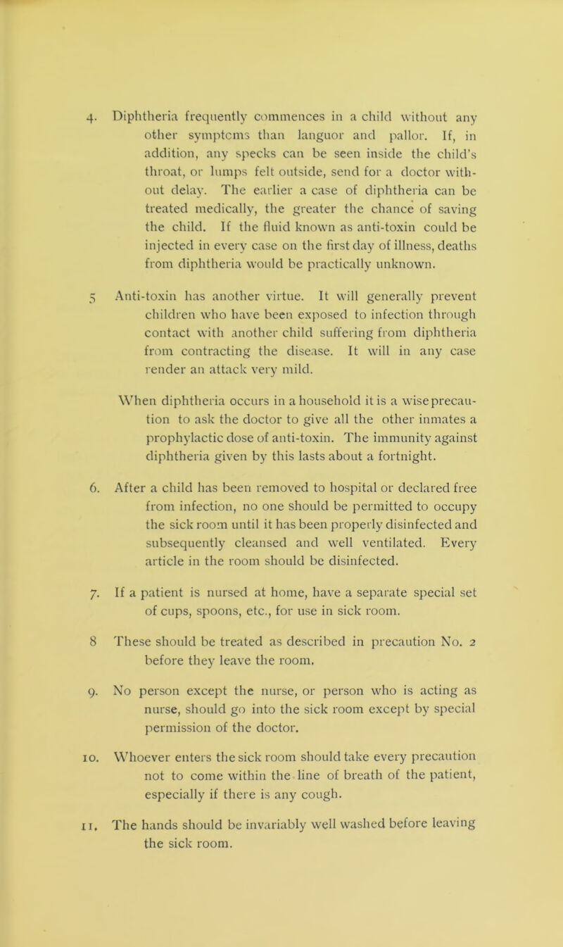 4. Diphtheria frequently commences in a child without any other symptoms than languor and pallor. If, in addition, any specks can be seen inside the child’s throat, or lumps felt outside, send for a doctor with- out delay. The earlier a case of diphtheria can be treated medically, the greater the chance of saving the child. If the fluid known as anti-toxin could be injected in every case on the first day of illness, deaths from diphtheria would be practically unknown. 5 Anti-toxin has another virtue. It will generally prevent children who have been exposed to infection through contact with another child suffering from diphtheria from contracting the disease. It will in any case render an attack very mild. When diphtheria occurs in a household it is a wiseprecau- tion to ask the doctor to give all the other inmates a prophylactic dose of anti-toxin. The immunity against diphtheria given by this lasts about a fortnight. 6. After a child has been removed to hospital or declared free from infection, no one should be permitted to occupy the sick room until it has been properly disinfected and subsequently cleansed and well ventilated. Every article in the room should be disinfected. 7. If a patient is nursed at home, have a separate special set of cups, spoons, etc., for use in sick room. 8 These should be treated as described in precaution No. 2 before they leave the room. 9. No person except the nurse, or person who is acting as nurse, should go into the sick room except by special permission of the doctor. 10. Whoever enters the sick room should take every precaution not to come within the line of breath of the patient, especially if there is any cough. xi. The hands should be invariably well washed before leaving the sick room.