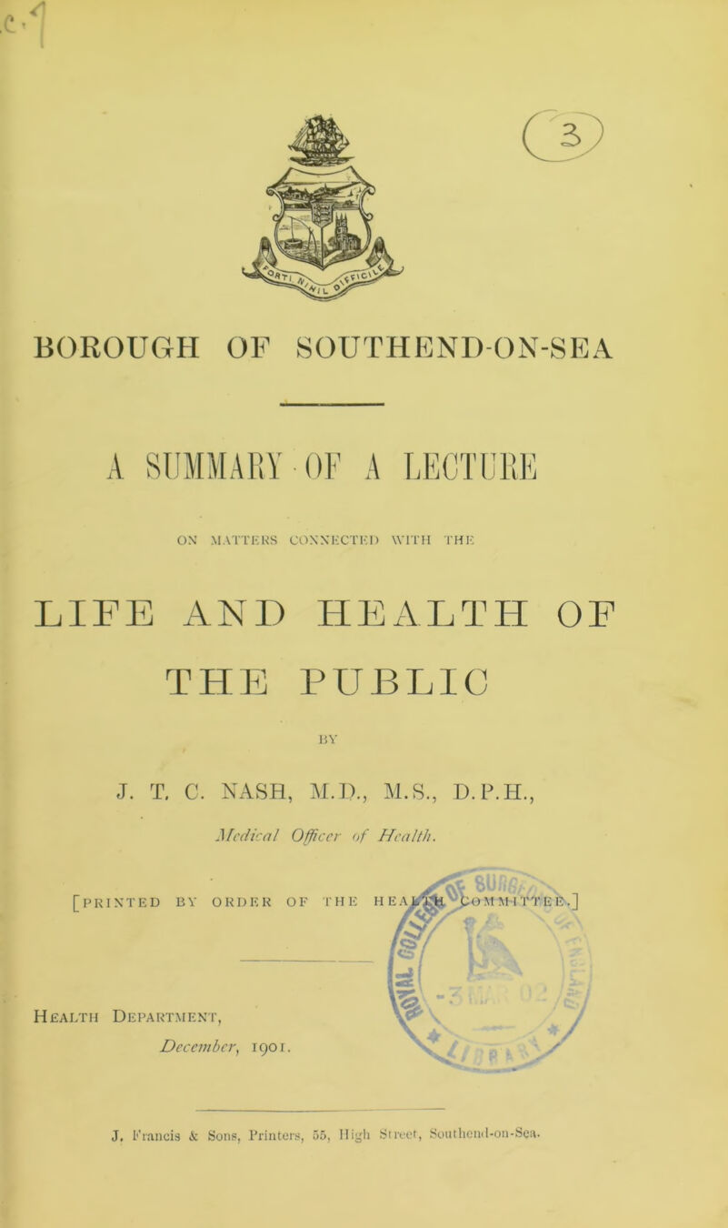 BOROUGH OF SOUTHEND-ON-SEA A SUMMARY OF A LECTURE ON’ MATTERS CONNECTED WITH THE LIFE ANI) HEALTH OF THE PUBLIC BY J. T. C. NASH, M.D., M.S., D.P.H. Medical Officer of Health. J, Francis <Sc Sons, Printers, 55, High Street, Southend-on-Sea.