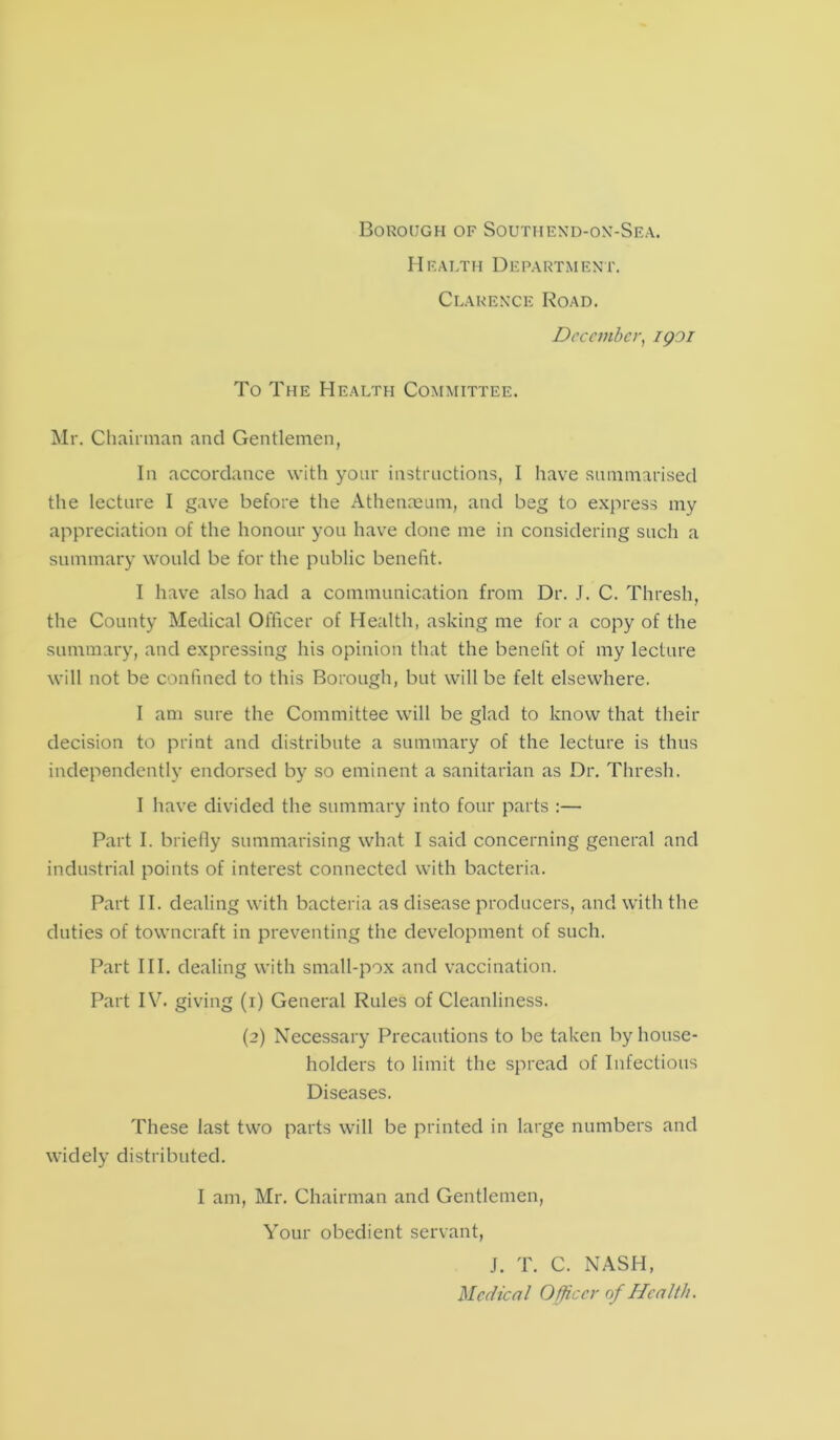 Health Department. Clarence Road. December, igoi To The Health Committee. Mr. Chairman and Gentlemen, In accordance with your instructions, I have summarised the lecture I gave before the Athenaeum, and beg to express my appreciation of the honour you have done me in considering such a summary would be for the public benefit. I have also had a communication from Dr. J. C. Thresh, the County Medical Officer of Health, asking me for a copy of the summary, and expressing his opinion that the benefit of my lecture will not be confined to this Borough, but will be felt elsewhere. I am sure the Committee will be glad to know that their decision to print and distribute a summary of the lecture is thus independently endorsed by so eminent a sanitarian as Dr. Thresh. I have divided the summary into four parts :— Part I. briefly summarising what I said concerning general and industrial points of interest connected with bacteria. Part II. dealing with bacteria as disease producers, and with the duties of towncraft in preventing the development of such. Part III. dealing with small-pox and vaccination. Part IV. giving (i) General Rules of Cleanliness. (2) Necessary Precautions to be taken by house- holders to limit the spread of Infectious Diseases. These last two parts will be printed in large numbers and widely distributed. I am, Mr. Chairman and Gentlemen, Your obedient servant, J. T. C. NASH, Medical Officer of Health.