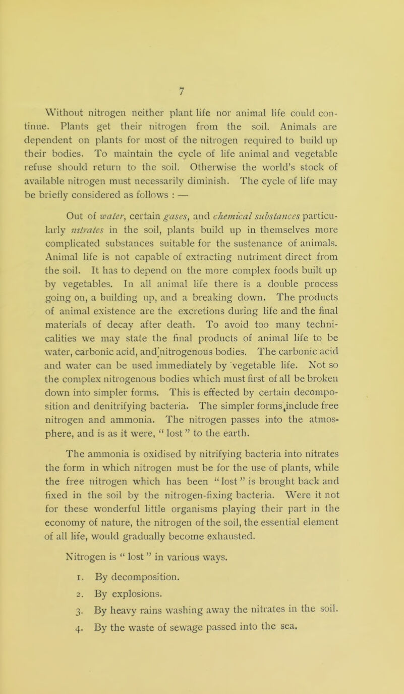 Without nitrogen neither plant life nor animal life could con- tinue. Plants get their nitrogen from the soil. Animals are dependent on plants for most of the nitrogen required to build up their bodies. To maintain the cycle of life animal and vegetable refuse should return to the soil. Otherwise the world’s stock of available nitrogen must necessarily diminish. The cycle of life may be briefly considered as follows : — Out of water, certain gases, and chemical substances particu- larly nitrates in the soil, plants build up in themselves more complicated substances suitable for the sustenance of animals. Animal life is not capable of extracting nutriment direct from the soil. It has to depend on the more complex foods built up by vegetables. In all animal life there is a double process going on, a building up, and a breaking down. The products of animal existence are the excretions during life and the final materials of decay after death. To avoid too many techni- calities we may state the final products of animal life to be water, carbonic acid, and’nitrogenous bodies. The carbonic acid and water can be used immediately by vegetable life. Not so the complex nitrogenous bodies which must first of all be broken down into simpler forms. This is effected by certain decompo- sition and denitrifying bacteria. The simpler formstinclude free nitrogen and ammonia. The nitrogen passes into the atmos- phere, and is as it were, u lost ” to the earth. The ammonia is oxidised by nitrifying bacteria into nitrates the form in which nitrogen must be for the use of plants, while the free nitrogen which has been “ lost ” is brought back and fixed in the soil by the nitrogen-fixing bacteria. Were it not for these wonderful little organisms playing their part in the economy of nature, the nitrogen of the soil, the essential element of all life, would gradually become exhausted. Nitrogen is “ lost ” in various ways. 1. By decomposition. 2. By explosions. 3. By heavy rains washing away the nitrates in the soil. 4. By the waste of sewage passed into the sea.