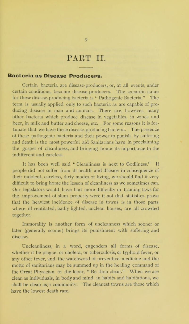 PART II. Bacteria as Disease Producers. Certain bacteria are disease-producers, or, at all events, under certain conditions, become disease-producers. The scientific name for these disease-producing bacteria is “ Pathogenic Bacteria.” The term is usually applied only to such bacteria as are capable of pro- ducing disease in man and animals. There are, however, many other bacteria which produce disease in vegetables, in wines and beer, in milk and butter and cheese, etc. For some reasons it is for- tunate that we have these disease-producing bacteria. The presence of these pathogenic bacteria and their power to punish by suffering and death is the most powerful aid Sanitarians have in proclaiming the gospel of cleanliness, and bringing home its importance to the indifferent and careless. It has been well said “Cleanliness is next to Godliness.” If people did not suffer from, ill-health and disease in consequence of their indolent, careless, dirty modes of living, we should find it very difficult to bring home the lesson of cleanliness as we sometimes can. Our legislators would have had more difficulty in framing laws for the improvement of slum property were it not that statistics prove that the heaviest incidence of disease in towns is in those parts where ill-ventilated, badly lighted, unclean houses, are all crowded together. Immorality is another form of uncleanness which sooner or later (generally sooner) brings its punishment with suffering and disease. Uncleanliness, in a word, engenders all forms of disease, whether it be plague, or cholera, or tuberculosis, or typhoid fever, or any other fever, and the watchword of preventive medicine and the motto of sanitarians may be summed up in the healing command of the Great Physician to the leper, “ Be thou clean.” When we are clean as individuals, in body and mind, in habits and habitations, we shall be clean as.a community. The cleanest towns are those which have the lowest death rate.