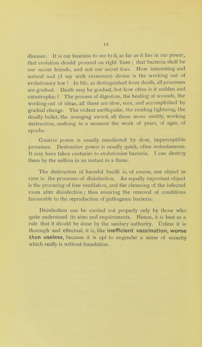 diseases. It is our business to see to it, as far as it lies in our power, that evolution should proceed on right lines ; that bacteria shall be our secret friends, and not our secret foes. How interesting and natural and (I say with reverence) divine is the working out of evolutionary law ! In life, as distinguished from death, all processes are gradual. Death may be gradual, but how often is it sudden and catastrophic ? The process of digestion, the healing ol wounds, the working-out of ideas, all these are slow, sure, and accomplished by gradual change. The violent earthquake, the rending lightning, the deadly bullet, the avenging sword, all these move swiftly, working destruction, undoing in a moment the work of years, of ages, of epochs. Creative power is usually manifested by slow, imperceptible processes. Destructive power is usually quick, often instantaneous. It may have taken centuries to evolutionise bacteria. I can destroy them by the million in an instant in a flame. The destruction of harmful bacilli is, of course, one object in view in the processes of disinfection. An equally important object is the procuring of free ventilation, and the cleansing of the infected room after disinfection ; thus ensuring the removal of conditions favourable to the reproduction of pathogenic bacteria. Disinfection can be carried out properly only by those who quite understand its aims and requirements. Hence, it is best as a rule that it should be done by the sanitary authority. Unless it is thorough and effectual, it is, like inefficient vaccination, worse than useless, because it is apt to engender a sense of security which really is without foundation.