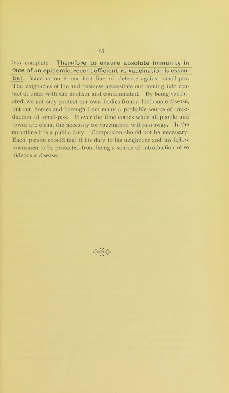 less complete. Therefore to ensure absolute immunity in face of an epidemic, recent efficient re-vaccination is essen- tial. Vaccination is our first line of defence against small-pox. The exigencies of life and business necessitate our coming into con- tact at times with the unclean and contaminated. By being vaccin- ated, we not only protect our own bodies from a loathsome disease, but our homes and borough from many a probable source of intro- duction of small-pox. If ever the time comes when all people and towns are clean, the necessity for vaccination will pass away. In the meantime it is a public duty. Compulsion should not be necessary. Each person should feel it his duty to his neighbour and his fellow townsmen to be protected from being a source of introduction of so hideous a disease.