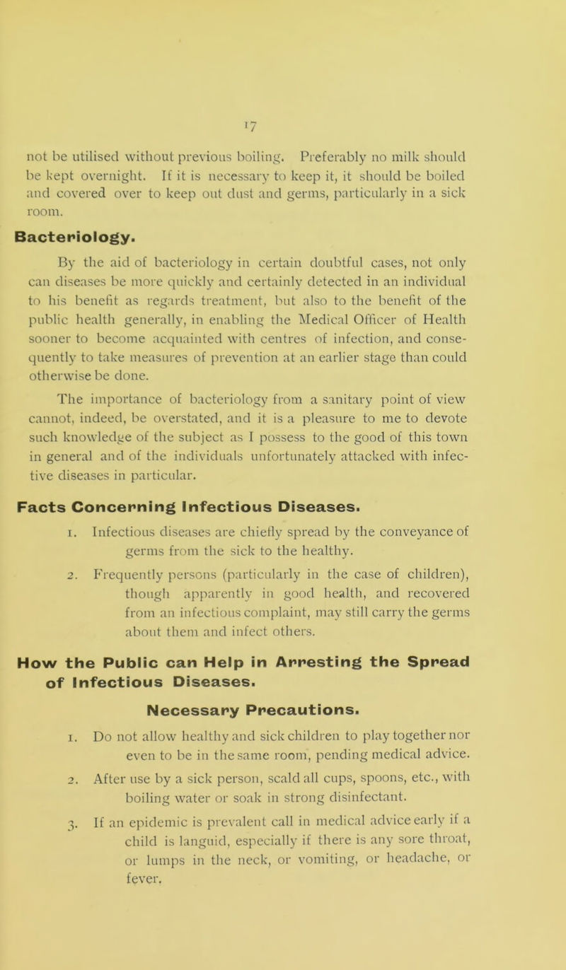 »7 not be utilised without previous boiling. Preferably no milk should be kept overnight. If it is necessary to keep it, it should be boiled and covered over to keep out dust and germs, particularly in a sick room. Bacteriology. By the aid of bacteriology in certain doubtful cases, not only can diseases be more quickly and certainly detected in an individual to his benefit as regards treatment, but also to the benefit of the public health generally, in enabling the Medical Officer of Health sooner to become acquainted with centres of infection, and conse- quently to take measures of prevention at an earlier stage than could otherwise be done. The importance of bacteriology from a sanitary point of view cannot, indeed, be overstated, and it is a pleasure to me to devote such knowledge of the subject as I possess to the good of this town in general and of the individuals unfortunately attacked with infec- tive diseases in particular. Facts Concerning Infectious Diseases. 1. Infectious diseases are chiefly spread by the conveyance of germs from the sick to the healthy. 2. Frequently persons (particularly in the case of children), though apparently in good health, and recovered from an infectious complaint, may still carry the germs about them and infect others. How the Public can Help in Arresting the Spread of Infectious Diseases. Necessary Precautions. 1. Do not allow healthy and sick children to play together nor even to be in the same room, pending medical advice. 2. After use by a sick person, scald all cups, spoons, etc., with boiling water or soak in strong disinfectant. 3. If an epidemic is prevalent call in medical advice early if a child is languid, especially if there is any sore throat, or lumps in the neck, or vomiting, or headache, or fever.