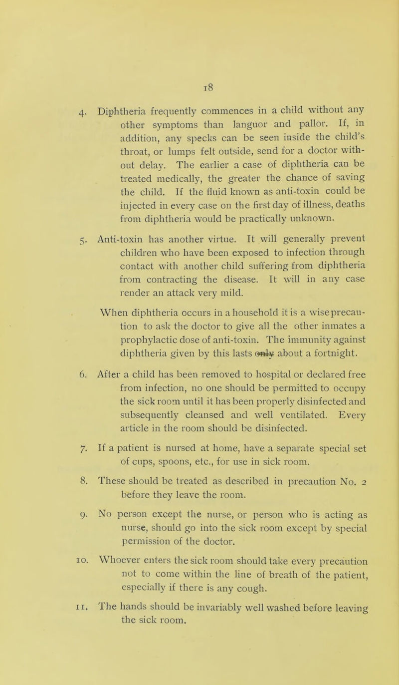 4. Diphtheria frequently commences in a child without any other symptoms than languor and pallor. If, in addition, any specks can be seen inside the child’s throat, or lumps felt outside, send for a doctor with- out delay. The earlier a case of diphtheria can be treated medically, the greater the chance of saving the child. If the fluid known as anti-toxin could be injected in every case on the first day of illness, deaths from diphtheria would be practically unknown. 5. Anti-toxin has another virtue. It will generally prevent children who have been exposed to infection through contact with another child suffering from diphtheria from contracting the disease. It will in any case render an attack very mild. When diphtheria occurs in a household it is a wise precau- tion to ask the doctor to give all the other inmates a prophylactic dose of anti-toxin. The immunity against diphtheria given by this lasts »s4y about a fortnight. 6. After a child has been removed to hospital or declared free from infection, no one should be permitted to occupy the sick room until it has been properly disinfected and subsequently cleansed and well ventilated. Every article in the room should be disinfected. 7. If a patient is nursed at home, have a separate special set of cups, spoons, etc., for use in sick room. 8. These should be treated as described in precaution No. 2 before they leave the room. 9. No person except the nurse, or person who is acting as nurse, should go into the sick room except by special permission of the doctor. 10. Whoever enters the sick room should take every precaution not to come within the line of breath of the patient, especially if there is any cough. The hands should be invariably well washed before leaving the sick room. 11.