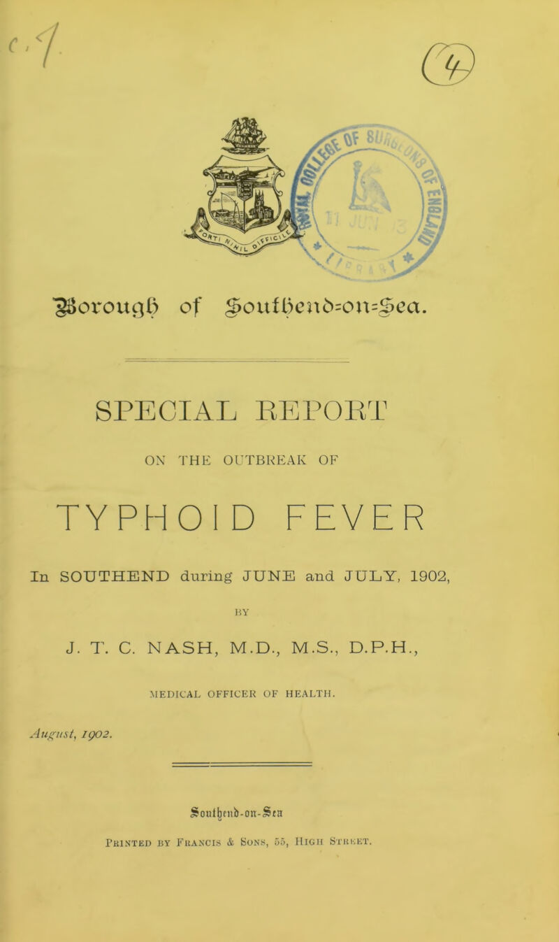 ■gSovougB of g>oufl)en£>=on=§>ea. SPECIAL REPORT OX THE OUTBREAK OF TYPHOID FEVER In SOUTHEND during JUNE and JULY, 1902, J. T. C. NASH, M.D., M.S., D.P.H., MEDICAL OFFICER OF HEALTH. August, igo2. JfonilKnb-on-Sra Printed by Francis & Sons, 55, High Street.