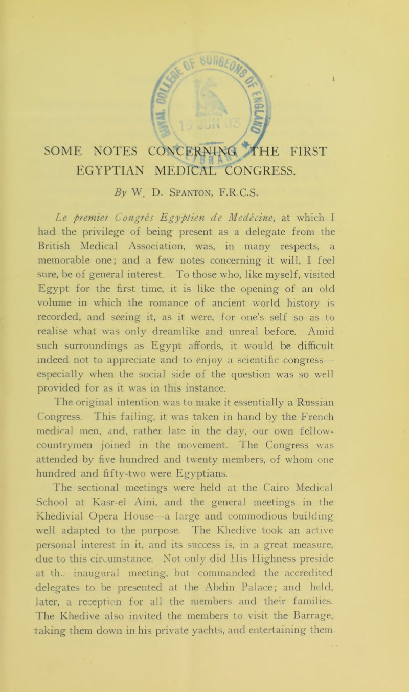 SOME NOTES CONCERNING aHE FIRST EGYPTIAN MEDICAL CONGRESS. By W. D. Spanton, F.R.C.S. Le premier Congres Egyptien de Medecine, at which I had the privilege of being present as a delegate from the British Medical Association, was, in many respects, a memorable one; and a few notes concerning it will, I feel sure, be of general interest. To those who, like myself, visited Egypt for the first time, it is like the opening of an old volume in which the romance of ancient world history is recorded, and seeing it, as it were, for one’s self so as to realise what was only dreamlike and unreal before. Amid such surroundings as Egypt affords, it would be difficult indeed not to appreciate and to enjoy a scientific congress— especially when the social side of the question was so well provided for as it was in this instance. The original intention was to make it essentially a Russian Congress. This failing, it was taken in hand by the French medical men, and, rather late in the day, our own fellow- countrymen joined in the movement. The Congress was attended by five hundred and twenty members, of whom one hundred and fifty-two were Egyptians. The sectional meetings were held at the Cairo Medical School at Kasr-el Aini, and the general meetings in the Khedivial Opera House—a large and commodious building well adapted to the purpose. The Khedive took an active personal interest in it, and its success is, in a great measure, due to this circumstance. Not only did His Highness preside at th- inaugural meeting, but commanded the accredited delegates to be presented at the Abdin Palace; and held, later, a reception for all the members and their families. The Khedive also invited the members to visit the Barrage, taking them down in his private yachts, and entertaining them