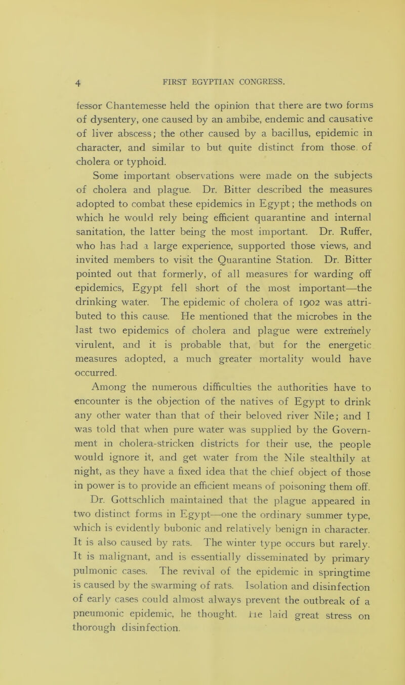 fessor Chantemesse held the opinion that there are two forms of dysentery, one caused by an ambibe, endemic and causative of liver abscess; the other caused by a bacillus, epidemic in character, and similar to but quite distinct from those of cholera or typhoid. Some important observations were made on the subjects of cholera and plague. Dr. Bitter described the measures adopted to combat these epidemics in Egypt; the methods on which he would rely being efficient quarantine and internal sanitation, the latter being the most important. Dr. Ruffer, who has had a large experience, supported those views, and invited members to visit the Quarantine Station. Dr. Bitter pointed out that formerly, of all measures for warding off epidemics, Egypt fell short of the most important—the drinking water. The epidemic of cholera of 1902 was attri- buted to this cause. Ele mentioned that the microbes in the last two epidemics of cholera and plague were extremely virulent, and it is probable that, but for the energetic measures adopted, a much greater mortality would have occurred. Among the numerous difficulties the authorities have to encounter is the objection of the natives of Egypt to drink any other water than that of their beloved river Nile; and I was told that when pure water was supplied by the Govern- ment in cholera-stricken districts for their use, the people would ignore it, and get water from the Nile stealthily at night, as they have a fixed idea that the chief object of those in power is to provide an efficient means of poisoning them off. Dr. Gottschlich maintained that the plague appeared in two distinct forms in Egypt—one the ordinary summer type, which is evidently bubonic and relatively benign in character. It is also caused by rats. The winter type occurs but rarely. It is malignant, and is essentially disseminated by primary pulmonic cases. The revival of the epidemic in springtime is caused by the swarming of rats. Isolation and disinfection of early cases could almost always prevent the outbreak of a pneumonic epidemic, he thought, lie laid great stress on thorough disinfection.