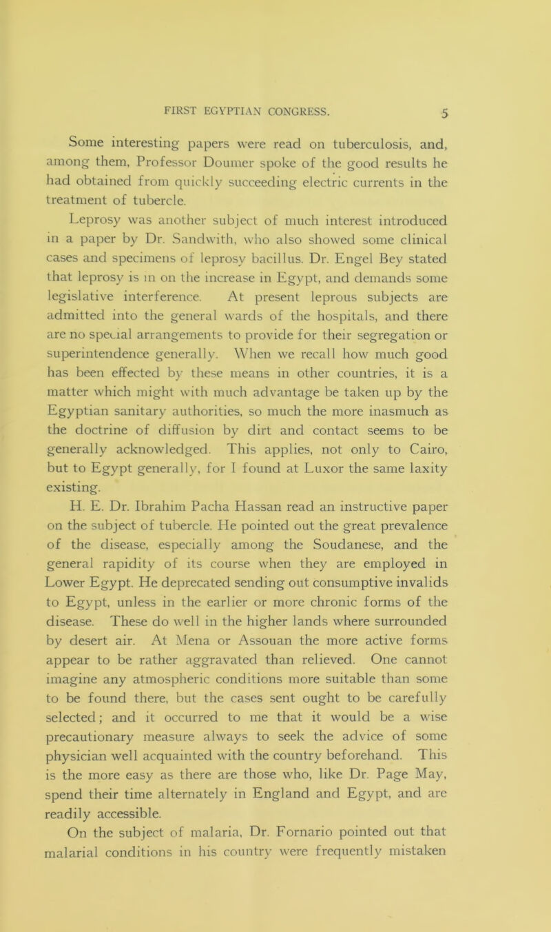 Some interesting papers were read on tuberculosis, and, among them, Professor Doumer spoke of the good results he had obtained from quickly succeeding electric currents in the treatment of tubercle. Leprosy was another subject of much interest introduced in a paper by Dr. Sandwith, who also showed some clinical cases and specimens of leprosy bacillus. Dr. Engel Bey stated that leprosy is in on the increase in Egypt, and demands some legislative interference. At present leprous subjects are admitted into the general wards of the hospitals, and there are no special arrangements to provide for their segregation or superintendence generally. When we recall how much good has been effected by these means in other countries, it is a matter which might with much advantage be taken up by the Egyptian sanitary authorities, so much the more inasmuch as the doctrine of diffusion by dirt and contact seems to be generally acknowledged. This applies, not only to Cairo, but to Egypt generally, for I found at Luxor the same laxity existing. H. E. Dr. Ibrahim Pacha Hassan read an instructive paper on the subject of tubercle. He pointed out the great prevalence of the disease, especially among the Soudanese, and the general rapidity of its course when they are employed in Lower Egypt. He deprecated sending out consumptive invalids to Egypt, unless in the earlier or more chronic forms of the disease. These do well in the higher lands where surrounded by desert air. At Mena or Assouan the more active forms appear to be rather aggravated than relieved. One cannot imagine any atmospheric conditions more suitable than some to be found there, but the cases sent ought to be carefully selected; and it occurred to me that it would be a wise precautionary measure always to seek the advice of some physician well acquainted with the country beforehand. This is the more easy as there are those who, like Dr. Page May, spend their time alternately in England and Egypt, and are readily accessible. On the subject of malaria, Dr. Fornario pointed out that malarial conditions in his country were frequently mistaken